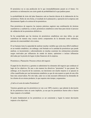 El pronóstico no es una predicción de lo que irremediablemente pasará en el futuro. Un
pronóstico es información con cierto grado de probabilidad de lo que pudiera pasar.

La probabilidad de éxito del plan financiero está en función directa de la elaboración de los
pronósticos. Dicho de otra forma, el resultado de la planeación y operación de la empresa está
directamente ligada a la certeza de los pronósticos.

Para pronósticos de negocios las mejores prácticas sugieren una combinación de técnicas
cuantitativas y cualitativas, es decir, pronósticos estadísticos como base para iniciar el proceso
de validación de los pronósticos definitivos.

Se ha comprobado que las técnicas de pronósticos estadísticas son muy útiles, ya que
cuantifican de manera muy exacta ciertos componentes de la demanda como tendencia,
patrones de estacionalidad o de eventos.

El ser humano tiene la capacidad de analizar muchas variables que sería muy difícil establecer
en un modelo estadístico, sin embargo, está limitado en la cantidad de pronósticos que puede
analizar, es inconsistente y adicionalmente en muchas ocasiones las estimaciones presentan
sesgos motivados por influencias de estado de ánimo, optimismo o incluso influencias
derivadas por la presión de lograr el plan financiero de la empresa.

Pronósticos y Planeación: Procesos críticos del negocio

El papel de los directivos y gerentes es administrar los elementos del negocio que conducen al
logro de los objetivos. De una u otra manera los directivos “presienten” lo que pasará. Sin
embargo, en la mayoría de las ocasiones, sus decisiones son mucho mejores si se apoyan en
cifras cuantificadas por una herramienta estadística ya que de esta manera se parte de una cifra
base más conservadora. Por otro lado, cada vez es más necesario diferenciar las demandas de
los clientes de un mismo producto, lo que requiere más tiempo y argumentos.

¿Cuál es el costo de malos Pronósticos?

Tenemos garantía que los pronósticos no van a ser 100% exactos y que además la desviación
de los pronósticos tiene un costo implícito, ya sea que los pronósticos fueron altos o fueron
bajos respecto a la realidad.

El punto fundamental en los pronósticos es ser consistente y lograr la menor desviación
respecto a los objetivos:
 