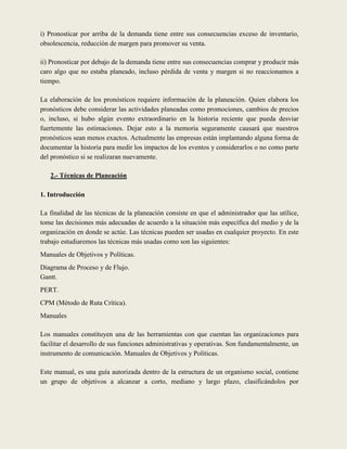 i) Pronosticar por arriba de la demanda tiene entre sus consecuencias exceso de inventario,
obsolescencia, reducción de margen para promover su venta.

ii) Pronosticar por debajo de la demanda tiene entre sus consecuencias comprar y producir más
caro algo que no estaba planeado, incluso pérdida de venta y margen si no reaccionamos a
tiempo.

La elaboración de los pronósticos requiere información de la planeación. Quien elabora los
pronósticos debe considerar las actividades planeadas como promociones, cambios de precios
o, incluso, si hubo algún evento extraordinario en la historia reciente que pueda desviar
fuertemente las estimaciones. Dejar esto a la memoria seguramente causará que nuestros
pronósticos sean menos exactos. Actualmente las empresas están implantando alguna forma de
documentar la historia para medir los impactos de los eventos y considerarlos o no como parte
del pronóstico si se realizaran nuevamente.

   2.- Técnicas de Planeación

1. Introducción

La finalidad de las técnicas de la planeación consiste en que el administrador que las utilice,
tome las decisiones más adecuadas de acuerdo a la situación más específica del medio y de la
organización en donde se actúe. Las técnicas pueden ser usadas en cualquier proyecto. En este
trabajo estudiaremos las técnicas más usadas como son las siguientes:
Manuales de Objetivos y Políticas.
Diagrama de Proceso y de Flujo.
Gantt.
PERT.
CPM (Método de Ruta Crítica).
Manuales

Los manuales constituyen una de las herramientas con que cuentan las organizaciones para
facilitar el desarrollo de sus funciones administrativas y operativas. Son fundamentalmente, un
instrumento de comunicación. Manuales de Objetivos y Políticas.

Este manual, es una guía autorizada dentro de la estructura de un organismo social, contiene
un grupo de objetivos a alcanzar a corto, mediano y largo plazo, clasificándolos por
 