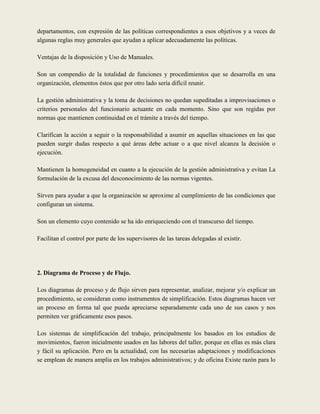 departamentos, con expresión de las políticas correspondientes a esos objetivos y a veces de
algunas reglas muy generales que ayudan a aplicar adecuadamente las políticas.

Ventajas de la disposición y Uso de Manuales.

Son un compendio de la totalidad de funciones y procedimientos que se desarrolla en una
organización, elementos éstos que por otro lado sería difícil reunir.

La gestión administrativa y la toma de decisiones no quedan supeditadas a improvisaciones o
criterios personales del funcionario actuante en cada momento. Sino que son regidas por
normas que mantienen continuidad en el trámite a través del tiempo.

Clarifican la acción a seguir o la responsabilidad a asumir en aquellas situaciones en las que
pueden surgir dudas respecto a qué áreas debe actuar o a que nivel alcanza la decisión o
ejecución.

Mantienen la homogeneidad en cuanto a la ejecución de la gestión administrativa y evitan La
formulación de la excusa del desconocimiento de las normas vigentes.

Sirven para ayudar a que la organización se aproxime al cumplimiento de las condiciones que
configuran un sistema.

Son un elemento cuyo contenido se ha ido enriqueciendo con el transcurso del tiempo.

Facilitan el control por parte de los supervisores de las tareas delegadas al existir.




2. Diagrama de Proceso y de Flujo.

Los diagramas de proceso y de flujo sirven para representar, analizar, mejorar y/o explicar un
procedimiento, se consideran como instrumentos de simplificación. Estos diagramas hacen ver
un proceso en forma tal que pueda apreciarse separadamente cada uno de sus casos y nos
permiten ver gráficamente esos pasos.

Los sistemas de simplificación del trabajo, principalmente los basados en los estudios de
movimientos, fueron inicialmente usados en las labores del taller, porque en ellas es más clara
y fácil su aplicación. Pero en la actualidad, con las necesarias adaptaciones y modificaciones
se emplean de manera amplia en los trabajos administrativos; y de oficina Existe razón para lo
 