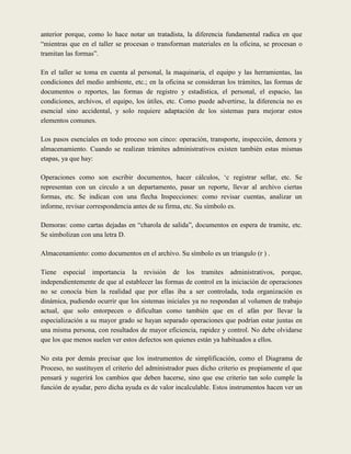 anterior porque, como lo hace notar un tratadista, la diferencia fundamental radica en que
“mientras que en el taller se procesan o transforman materiales en la oficina, se procesan o
tramitan las formas”.

En el taller se toma en cuenta al personal, la maquinaria, el equipo y las herramientas, las
condiciones del medio ambiente, etc.; en la oficina se consideran los trámites, las formas de
documentos o reportes, las formas de registro y estadística, el personal, el espacio, las
condiciones, archivos, el equipo, los útiles, etc. Como puede advertirse, la diferencia no es
esencial sino accidental, y solo requiere adaptación de los sistemas para mejorar estos
elementos comunes.

Los pasos esenciales en todo proceso son cinco: operación, transporte, inspección, demora y
almacenamiento. Cuando se realizan trámites administrativos existen también estas mismas
etapas, ya que hay:

Operaciones como son escribir documentos, hacer cálculos, „c registrar sellar, etc. Se
representan con un circulo a un departamento, pasar un reporte, llevar al archivo ciertas
formas, etc. Se indican con una flecha Inspecciones: como revisar cuentas, analizar un
informe, revisar correspondencia antes de su firma, etc. Su símbolo es.

Demoras: como cartas dejadas en “charola de salida”, documentos en espera de tramite, etc.
Se simbolizan con una letra D.

Almacenamiento: como documentos en el archivo. Su símbolo es un triangulo (r ) .

Tiene especial importancia la revisión de los tramites administrativos, porque,
independientemente de que al establecer las formas de control en la iniciación de operaciones
no se conocía bien la realidad que por ellas iba a ser controlada, toda organización es
dinámica, pudiendo ocurrir que los sistemas iniciales ya no respondan al volumen de trabajo
actual, que solo entorpecen o dificultan como también que en el afán por llevar la
especialización a su mayor grado se hayan separado operaciones que podrían estar juntas en
una misma persona, con resultados de mayor eficiencia, rapidez y control. No debe olvidarse
que los que menos suelen ver estos defectos son quienes están ya habituados a ellos.

No esta por demás precisar que los instrumentos de simplificación, como el Diagrama de
Proceso, no sustituyen el criterio del administrador pues dicho criterio es propiamente el que
pensará y sugerirá los cambios que deben hacerse, sino que ese criterio tan solo cumple la
función de ayudar, pero dicha ayuda es de valor incalculable. Estos instrumentos hacen ver un
 