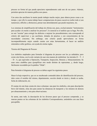 proceso en forma tal que pueda apreciarse separadamente cada uno de sus pasos. Además,
permiten apreciar de manera gráfica esos pasos.

Con estos dos auxiliares la mente puede trabajar mucho mejor, pues abarca pocas cosas a un
tiempo. y por ello le cuesta trabajo hacer comparaciones de pasos sucesivos (sobre todo si son
numerosos, difíciles y abstractos), pensar mas detenidamente que puede mejorarse, etc.

Los sistemas de simplificación del trabajo de oficina son, pues, exclusivamente “instrumentos
para ayudar a la mente a analizar los procesos”; lo esencial es el análisis que se haga. Por ello,
no son “recetas” para corregir los defectos o mejorar los procedimientos; esto corresponde al
criterio del supervisor y sus auxiliares. dotados de practica y con conocimientos de las
necesidades concretas. Sin embargo, este criterio puede aprovecharse en forma
incomparablemente mejor cuando cuenta con estas herramientas, al hacer un análisis
sistemático sobre graficas, con ayuda de ciertas reglas.

Técnica del Diagrama de Proceso

Los símbolos empleados para formular el diagrama de proceso son los ya señalados; pero
existe otra forma, con la sola variante de usar otra manera de simbolizar: las iniciales O – T – I
– D - A, que equivalen a Operación, Transporte, Inspección, Demora y Almacenamiento. Se
usan estos simb0los para ejemplificar otro modo distinto de representar, y, desde luego,
fácilmente recordable por la palabra “Otida”.

Para formular el diagrama de proceso se deben seguir los siguientes pasos:

Hacer la hoja respectiva, que en su encabezado contendrá datos de identificación del proceso,
tales como el nombre del mismo, departamento, sección donde se inicia y donde se acaba,
fecha de elaboración, etc.

El cuerpo de esta hoja consta de cinco columnas: una para los símbolos, otra para descripción
breve del trámite, otras dos para anotar las distancias de transporte y los minutos de demora
por almacenamiento y otra para observaciones.

Se anota, ante todo, la descripción de los diversos pasos que el proceso comprende, y se
marcan puntos en las columnas de los símbolos Correspondientes, uniéndolos con una línea
perceptible.
 