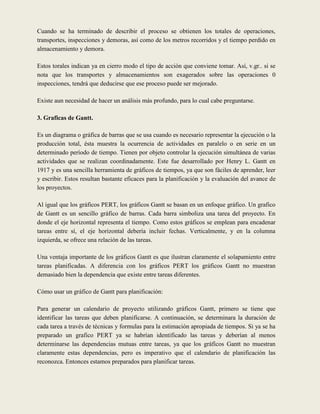 Cuando se ha terminado de describir el proceso se obtienen los totales de operaciones,
transportes, inspecciones y demoras, así como de los metros recorridos y el tiempo perdido en
almacenamiento y demora.

Estos torales indican ya en cierro modo el tipo de acción que conviene tomar. Así, v.gr.. si se
nota que los transportes y almacenamientos son exagerados sobre las operaciones 0
inspecciones, tendrá que deducirse que ese proceso puede ser mejorado.

Existe aun necesidad de hacer un análisis más profundo, para lo cual cabe preguntarse.

3. Graficas de Gantt.

Es un diagrama o gráfica de barras que se usa cuando es necesario representar la ejecución o la
producción total, ésta muestra la ocurrencia de actividades en paralelo o en serie en un
determinado período de tiempo. Tienen por objeto controlar la ejecución simultánea de varias
actividades que se realizan coordinadamente. Este fue desarrollado por Henry L. Gantt en
1917 y es una sencilla herramienta de gráficos de tiempos, ya que son fáciles de aprender, leer
y escribir. Estos resultan bastante eficaces para la planificación y la evaluación del avance de
los proyectos.

Al igual que los gráficos PERT, los gráficos Gantt se basan en un enfoque gráfico. Un grafico
de Gantt es un sencillo gráfico de barras. Cada barra simboliza una tarea del proyecto. En
donde el eje horizontal representa el tiempo. Como estos gráficos se emplean para encadenar
tareas entre sí, el eje horizontal debería incluir fechas. Verticalmente, y en la columna
izquierda, se ofrece una relación de las tareas.

Una ventaja importante de los gráficos Gantt es que ilustran claramente el solapamiento entre
tareas planificadas. A diferencia con los gráficos PERT los gráficos Gantt no muestran
demasiado bien la dependencia que existe entre tareas diferentes.

Cómo usar un gráfico de Gantt para planificación:

Para generar un calendario de proyecto utilizando gráficos Gantt, primero se tiene que
identificar las tareas que deben planificarse. A continuación, se determinara la duración de
cada tarea a través de técnicas y formulas para la estimación apropiada de tiempos. Si ya se ha
preparado un grafico PERT ya se habrían identificado las tareas y deberían al menos
determinarse las dependencias mutuas entre tareas, ya que los gráficos Gantt no muestran
claramente estas dependencias, pero es imperativo que el calendario de planificación las
reconozca. Entonces estamos preparados para planificar tareas.
 