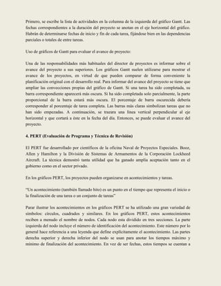 Primero, se escribe la lista de actividades en la columna de la izquierda del gráfico Gantt. Las
fechas correspondientes a la duración del proyecto se anotan en el eje horizontal del gráfico.
Habrán de determinarse fechas de inicio y fin de cada tarea, fijándose bien en las dependencias
parciales o totales de entre tareas.

Uso de gráficos de Gantt para evaluar el avance de proyecto:

Una de las responsabilidades más habituales del director de proyectos es informar sobre el
avance del proyecto a sus superiores. Los gráficos Gantt suelen utilizarse para mostrar el
avance de los proyectos, en virtud de que pueden comparar de forma conveniente la
planificación original con el desarrollo real. Para informar del avance del proyecto se tiene que
ampliar las convecciones propias del gráfico de Gantt. Si una tarea ha sido completada, su
barra correspondiente aparecerá más oscura. Si ha sido completada solo parcialmente, la parte
proporcional de la barra estará más oscura. El porcentaje de barra oscurecida debería
corresponder al porcentaje de tarea completa. Las barras más claras simbolizan tareas que no
han sido empezadas. A continuación, se trazara una línea vertical perpendicular al eje
horizontal y que cortará a éste en la fecha del día. Entonces, se puede evaluar el avance del
proyecto.

4. PERT (Evaluación de Programa y Técnica de Revisión)

El PERT fue desarrollado por científicos de la oficina Naval de Proyectos Especiales. Booz,
Allen y Hamilton y la División de Sistemas de Armamentos de la Corporación Lockheed
Aircraft. La técnica demostró tanta utilidad que ha ganado amplia aceptación tanto en el
gobierno como en el sector privado.

En los gráficos PERT, los proyectos pueden organizarse en acontecimientos y tareas.

“Un acontecimiento (también llamado hito) es un punto en el tiempo que representa el inicio o
la finalización de una tarea o un conjunto de tareas”

Parar ilustrar los acontecimientos en los gráficos PERT se ha utilizado una gran variedad de
símbolos: círculos, cuadrados y similares. En los gráficos PERT, estos acontecimientos
reciben a menudo el nombre de nodos. Cada nodo esta dividido en tres secciones. La parte
izquierda del nodo incluye el número de identificación del acontecimiento. Este número por lo
general hace referencia a una leyenda que define explícitamente el acontecimiento. Las partes
derecha superior y derecha inferior del nodo se usan para anotar los tiempos máximo y
mínimo de finalización del acontecimiento. En vez de ser fechas, estos tiempos se cuentan a
 