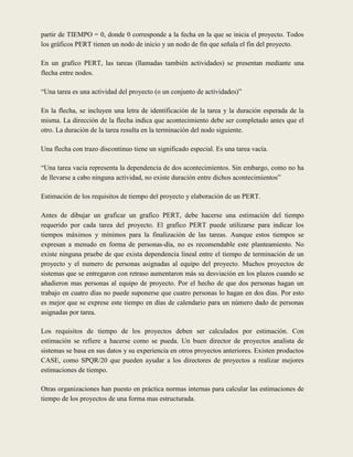 partir de TIEMPO = 0, donde 0 corresponde a la fecha en la que se inicia el proyecto. Todos
los gráficos PERT tienen un nodo de inicio y un nodo de fin que señala el fin del proyecto.

En un grafico PERT, las tareas (llamadas también actividades) se presentan mediante una
flecha entre nodos.

“Una tarea es una actividad del proyecto (o un conjunto de actividades)”

En la flecha, se incluyen una letra de identificación de la tarea y la duración esperada de la
misma. La dirección de la flecha indica que acontecimiento debe ser completado antes que el
otro. La duración de la tarea resulta en la terminación del nodo siguiente.

Una flecha con trazo discontinuo tiene un significado especial. Es una tarea vacía.

“Una tarea vacía representa la dependencia de dos acontecimientos. Sin embargo, como no ha
de llevarse a cabo ninguna actividad, no existe duración entre dichos acontecimientos”

Estimación de los requisitos de tiempo del proyecto y elaboración de un PERT.

Antes de dibujar un graficar un grafico PERT, debe hacerse una estimación del tiempo
requerido por cada tarea del proyecto. El grafico PERT puede utilizarse para indicar los
tiempos máximos y mínimos para la finalización de las tareas. Aunque estos tiempos se
expresan a menudo en forma de personas-día, no es recomendable este planteamiento. No
existe ninguna pruebe de que exista dependencia lineal entre el tiempo de terminación de un
proyecto y el numero de personas asignadas al equipo del proyecto. Muchos proyectos de
sistemas que se entregaron con retraso aumentaron más su desviación en los plazos cuando se
añadieron mas personas al equipo de proyecto. Por el hecho de que dos personas hagan un
trabajo en cuatro días no puede suponerse que cuatro personas lo hagan en dos días. Por esto
es mejor que se exprese este tiempo en días de calendario para un número dado de personas
asignadas por tarea.

Los requisitos de tiempo de los proyectos deben ser calculados por estimación. Con
estimación se refiere a hacerse como se pueda. Un buen director de proyectos analista de
sistemas se basa en sus datos y su experiencia en otros proyectos anteriores. Existen productos
CASE, como SPQR/20 que pueden ayudar a los directores de proyectos a realizar mejores
estimaciones de tiempo.

Otras organizaciones han puesto en práctica normas internas para calcular las estimaciones de
tiempo de los proyectos de una forma mas estructurada.
 