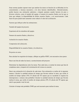 Estas normas pueden suponer tener que analizar las tareas en función de su dificultad, de los
conocimientos y técnicas necesarios y de otros factores identificables. Alternativamente,
podría hacerse una estimación optimista y después ajustarse usando factores de peso a
diversos criterios, como el tamaño del equipo, el numero de usuarios finales con los que se
tiene que trabajar, la disponibilidad de dichos usuarios finales, y así sucesivamente. Cada
factor de peso puede tanto aumentar como reducir el valor de la estimación.

Factores que influyen sobre las estimaciones:

Tamaño del equipo de proyecto.

Experiencia de los miembros del equipo.

Numero de usuarios finales y directivos.

Actitud de los usuarios finales.

Compromiso de la dirección.

Disponibilidad de los usuarios finales y los directivos.

Proyectos en curso.

Para calcular los requisitos de tiempo y dibujar un gráfico PERT, son necesarios cinco pasos:

Hacer una lista de todas las tareas y acontecimientos del proyecto

Determinar las dependencias entre las tareas. Para cada tarea, se anotan las tareas que han de
completase antes y después de la terminación de la tarea en concreto

Hacer una estimación de la duración de cada tarea. Esta estimación se realiza de la siguiente
manera: Calcular la cantidad mínima de tiempo que llevaría realizar la tarea, que recibe el
nombre de tiempo óptimo (TO). El cálculo del TO supone que no sucederán ni siquiera las
interrupciones o retrasos más probables Calcular la cantidad máxima de tiempo que llevaría
realizar la tarea, que recibe el nombre de tiempo pésimo (TP). El cálculo del TP supone que
todo lo que pueda ir mal irá mal.

Calcular el tiempo más probable (TMP) que será necesario para realizar la tarea.
 