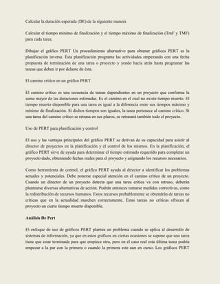 Calcular la duración esperada (DE) de la siguiente manera

Calcular el tiempo mínimo de finalización y el tiempo máximo de finalización (TmF y TMF)
para cada tarea.

Dibujar el gráfico PERT Un procedimiento alternativo para obtener gráficos PERT es la
planificación inversa. Ésta planificación programa las actividades empezando con una fecha
propuesta de terminación de una tarea o proyecto y yendo hacia atrás hasta programar las
tareas que deben ir por delante de ésta.

El camino crítico en un gráfico PERT.

El camino crítico es una secuencia de tareas dependientes en un proyecto que conforma la
suma mayor de las duraciones estimadas. Es el camino en el cual no existe tiempo muerto. El
tiempo muerto disponible para una tarea es igual a la diferencia entre sus tiempos máximo y
mínimo de finalización. Si dichos tiempos son iguales, la tarea pertenece al camino crítico. Si
una tarea del camino crítico se retrasa en sus plazos, se retrasará también todo el proyecto.

Uso de PERT para planificación y control

El uso y las ventajas principales del gráfico PERT se derivan de su capacidad para asistir al
director de proyectos en la planificación y el control de los mismos. En la planificación, el
gráfico PERT sirve de ayuda para determinar el tiempo estimado requerido para completar un
proyecto dado, obteniendo fechas reales para el proyecto y asignando los recursos necesarios.

Como herramienta de control, el gráfico PERT ayuda al director a identificar los problemas
actuales y potenciales. Debe ponerse especial atención en el camino crítico de un proyecto.
Cuando un director de un proyecto detecta que una tarea crítica va con retraso, deberán
plantearse diversas alternativas de acción. Podrán entonces tomarse medidas correctivas, como
la redistribución de recursos humanos. Estos recursos probablemente se obtendrán de tareas no
críticas que en la actualidad marchen correctamente. Estas tareas no críticas ofrecen al
proyecto un cierto tiempo muerto disponible.

Análisis De Pert

El enfoque de uso de gráficos PERT plantea un problema cuando se aplica al desarrollo de
sistemas de información, ya que en estos gráficos en ciertas ocasiones se supone que una tarea
tiene que estar terminada para que empiece otra, pero en el caso real esta última tarea podría
empezar a la par con la primera o cuando la primera este aun en curso. Los gráficos PERT
 