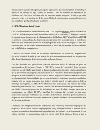 clásicos fueron desarrollados para dar soporte a proyectos que se completaban a menudo por
medio de un enfoque de tipo “cadena de montaje”. Pero los sistemas de información no
funcionan así. Las tareas del desarrollo de sistemas pueden solaparse; lo único que debe
ocurrir en orden es la terminación de las tareas. No ha de suponerse que no es posible empezar
una tarea hasta que haya finalizado la anterior.

5. CPM (Método de Ruta Crítica)

Casi al mismo tiempo de haber sido creado PERT, la Compañía Du Pont, junto con la División
UNIVAC de la Remington Rand, desarrolló el método de la ruta crítica (CPM) para controlar
el mantenimiento de proyectos de plantas químicas de Du Pont. El CPM es idéntico al PERT
en concepto y metodología. La diferencia principal entre ellos es simplemente el método por
medio del cual se realizan estimados de tiempo para las actividades del proyecto. Con CPM,
los tiempos de las actividades son determinísticos. Con PERT, los tiempos de las actividades
son probabilísticos o estocásticos.

El método del camino crítico es un proceso administrativo de planeación, programación,
ejecución y control de todas y cada una de las actividades componentes de un proyecto que
debe desarrollarse dentro de un tiempo crítico y al costo óptimo.

Este fue diseñado para proporcionar diversos elementos útiles de información para los
administradores del proyecto. Primero, el PERT/CPM expone la “ruta crítica” de un proyecto.
Estas son las actividades que limitan la duración del proyecto. En otras palabras, para lograr
que el proyecto se realice pronto, las actividades de la ruta crítica deben realizarse pronto. Por
otra parte, si una actividad de la ruta crítica se retarda, el proyecto como un todo se retarda en
la misma cantidad. Las actividades que no están en la ruta crítica tienen una cierta cantidad de
holgura; esto es, pueden empezarse más tarde, y permitir que el proyecto como un todo se
mantenga en programa. El PERT/CPM identifica estas actividades y la cantidad de tiempo
disponible para retardos. CPM también considera los recursos necesarios para completar las
actividades. En muchos proyectos, las limitaciones en mano de obra y equipos hacen que la
programación sea difícil. El CPM identifica los instantes del proyecto en que estas
restricciones causarán problemas y de acuerdo a la flexibilidad permitida por los tiempos de
holgura de las actividades no críticas, permite que el gerente manipule ciertas actividades para
aliviar estos problemas.

Finalmente, el CPM proporciona una herramienta para controlar y monitorear el progreso del
proyecto. Cada actividad tiene su propio papel en éste y su importancia en la terminación del
proyecto se manifiesta inmediatamente para el director del mismo. Las actividades de la ruta
crítica, permiten por consiguiente, recibir la mayor parte de la atención, debido a que la
 