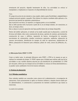 terminación del proyecto, depende fuertemente de ellas. Las actividades no críticas se
manipularan y remplazaran en respuesta a la disponibilidad de recursos.

Usos.
El campo de acción de este método es muy amplio, dada su gran flexibilidad y adaptabilidad a
cualquier proyecto grande o pequeño. Para obtener los mejores resultados debe aplicarse a los
proyectos que posean las siguientes características:
Que el proyecto sea único, no repetitivo, en algunas partes o en su totalidad.
Que se deba ejecutar todo el proyecto o parte de el, en un tiempo mínimo, sin variaciones, es
decir, en tiempo crítico.
Que se desee el costo de operación más bajo posible dentro de un tiempo disponible.
Dentro del ámbito aplicación, el método se ha estado usando para la planeación y control de
diversas actividades, tales como construcción de presas, apertura de caminos, pavimentación,
construcción de casas y edificios, reparación de barcos, investigación de mercados,
movimientos de colonización, estudios económicos regionales, auditorías, planeación de
carreras universitarias, distribución de tiempos de salas de operaciones, ampliaciones de
fábrica, planeación de itinerarios para cobranzas, planes de venta, censos de población, etc.,
etc.




6. Diferencias Entre PERT Y CPM

Como se indicó antes, la principal diferencia entre PERT y CPM es la manera en que se
realizan los estimados de tiempo. E1 PERT supone que el tiempo para realizar cada una de las
actividades es una variable aleatoria descrita por una distribución de probabilidad. E1 CPM
por otra parte, infiere que los tiempos de las actividades se conocen en forma determinísticas y
se pueden variar cambiando el nivel de recursos utilizados.

2. Técnicas de planeación

2.1.1 Métodos cuantitativos

Estos métodos también son conocidos como ciencia de la administración e investigación de
operaciones. Estos primeramente se aplico en términos militares y después fueron usados por
los administradores. A continuación se presentaran los métodos cuantitativos que menos se
mencionan.

La matriz de resultados
 