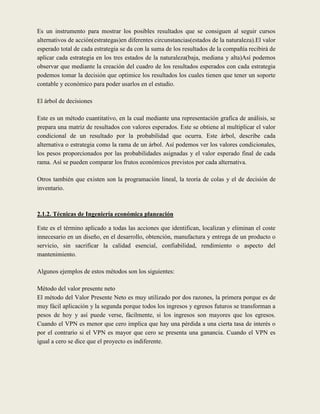 Es un instrumento para mostrar los posibles resultados que se consiguen al seguir cursos
alternativos de acción(estrategas)en diferentes circunstancias(estados de la naturaleza).El valor
esperado total de cada estrategia se da con la suma de los resultados de la compañía recibirá de
aplicar cada estrategia en los tres estados de la naturaleza(baja, mediana y alta)Así podemos
observar que mediante la creación del cuadro de los resultados esperados con cada estrategia
podemos tomar la decisión que optimice los resultados los cuales tienen que tener un soporte
contable y económico para poder usarlos en el estudio.

El árbol de decisiones

Este es un método cuantitativo, en la cual mediante una representación grafica de análisis, se
prepara una matriz de resultados con valores esperados. Este se obtiene al multiplicar el valor
condicional de un resultado por la probabilidad que ocurra. Este árbol, describe cada
alternativa o estrategia como la rama de un árbol. Así podemos ver los valores condicionales,
los pesos proporcionados por las probabilidades asignadas y el valor esperado final de cada
rama. Así se pueden comparar los frutos económicos previstos por cada alternativa.

Otros también que existen son la programación lineal, la teoría de colas y el de decisión de
inventario.



2.1.2. Técnicas de Ingeniería económica planeación

Este es el término aplicado a todas las acciones que identifican, localizan y eliminan el coste
innecesario en un diseño, en el desarrollo, obtención, manufactura y entrega de un producto o
servicio, sin sacrificar la calidad esencial, confiabilidad, rendimiento o aspecto del
mantenimiento.

Algunos ejemplos de estos métodos son los siguientes:

Método del valor presente neto
El método del Valor Presente Neto es muy utilizado por dos razones, la primera porque es de
muy fácil aplicación y la segunda porque todos los ingresos y egresos futuros se transforman a
pesos de hoy y así puede verse, fácilmente, si los ingresos son mayores que los egresos.
Cuando el VPN es menor que cero implica que hay una pérdida a una cierta tasa de interés o
por el contrario si el VPN es mayor que cero se presenta una ganancia. Cuando el VPN es
igual a cero se dice que el proyecto es indiferente.
 