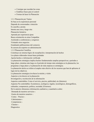  Consigue que sucedan las cosas
      Establece bases para el control
      Formas de hacer la Planeación


1.3.1 Planeación por Tanteo
Se basa en la experiencia personal
Depende de corazonadas e intuición
Es sencilla y pronta
Intenta una cosa y luego otra
Planeación Imitativa
Aprende por experiencia ajena
Busca orientación en otras Compañías
Asistiendo a conferencias y congresos
Visitando otros negocios
Estudiando publicaciones del comercio
Se asesora de expertos en administración
1.3.3 Planeación Científica
Constituye un sistema lógico de recopilación e interpretación de hechos
Los planes elaborados tienen bases probadas
Aporta hechos e información verificada
La planeación estratégica implica hechos fundamentales amplias perspectivas y periodos a
largo plazo, mientras más largo es el período de tiempo más estratégica es la planeación, los
programas a largo plazo y la planeación de toda empresa es estratégica.
La planeación táctica se refiere al empleo más efectivo de los recursos que han de aplicarse al
logro de los objetivos.
La planeación estratégica involucra la misión y visión
Aspectos a involucrar en la planeación
Investigación y recolección de la información
Aspectos controlables: Como el servicio, precios, publicidad, etc.(Internos).
Aspectos No controlables: Económicos, ecológicos, legales, tecnológicos, demográficos,
culturales, competencia, política, sociedad, (Externos).
De lo anterior obtenemos información cualitativa y cuantitativa sobre:
 Demanda de nuestros servicios
 Gustos de nuestros usuarios
 Costos – Precios
 Cubrimientos
 Competencia
 Clientes
Diagnostico
 