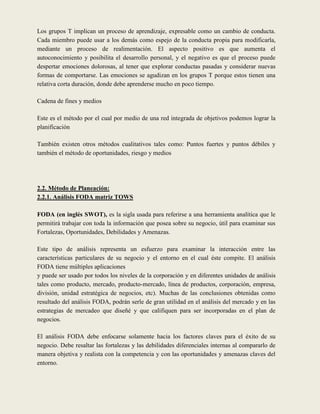 Los grupos T implican un proceso de aprendizaje, expresable como un cambio de conducta.
Cada miembro puede usar a los demás como espejo de la conducta propia para modificarla,
mediante un proceso de realimentación. El aspecto positivo es que aumenta el
autoconocimiento y posibilita el desarrollo personal, y el negativo es que el proceso puede
despertar emociones dolorosas, al tener que explorar conductas pasadas y considerar nuevas
formas de comportarse. Las emociones se agudizan en los grupos T porque estos tienen una
relativa corta duración, donde debe aprenderse mucho en poco tiempo.

Cadena de fines y medios

Este es el método por el cual por medio de una red integrada de objetivos podemos lograr la
planificación

También existen otros métodos cualitativos tales como: Puntos fuertes y puntos débiles y
también el método de oportunidades, riesgo y medios




2.2. Método de Planeación:
2.2.1. Análisis FODA matriz TOWS

FODA (en inglés SWOT), es la sigla usada para referirse a una herramienta analítica que le
permitirá trabajar con toda la información que posea sobre su negocio, útil para examinar sus
Fortalezas, Oportunidades, Debilidades y Amenazas.

Este tipo de análisis representa un esfuerzo para examinar la interacción entre las
características particulares de su negocio y el entorno en el cual éste compite. El análisis
FODA tiene múltiples aplicaciones
y puede ser usado por todos los niveles de la corporación y en diferentes unidades de análisis
tales como producto, mercado, producto-mercado, línea de productos, corporación, empresa,
división, unidad estratégica de negocios, etc). Muchas de las conclusiones obtenidas como
resultado del análisis FODA, podrán serle de gran utilidad en el análisis del mercado y en las
estrategias de mercadeo que diseñé y que califiquen para ser incorporadas en el plan de
negocios.

El análisis FODA debe enfocarse solamente hacia los factores claves para el éxito de su
negocio. Debe resaltar las fortalezas y las debilidades diferenciales internas al compararlo de
manera objetiva y realista con la competencia y con las oportunidades y amenazas claves del
entorno.
 