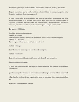Lo anterior significa que el análisis FODA consta de dos partes: una interna y otra externa.

La parte interna tiene que ver con las fortalezas y las debilidades de su negocio, aspectos sobre
los cuales usted tiene algún grado de control.

la parte externa mira las oportunidades que ofrece el mercado y las amenazas que debe
enfrentar su negocio en el mercado seleccionado. Aqui usted tiene que desarrollar toda su
capacidad y habilidad para aprovechar esas oportunidades y para minimizar o anular esas
amenazas, circunstancias sobre las cuales usted tiene poco o ningún control directo.

Fortalezas y Debilidades

Considere áreas como las siguientes:
Análisis de Recursos
Capital, recursos humanos, sistemas de información, activos fijos, activos no tangibles.
Análisis de Actividades
Recursos gerenciales, recursos estratégicos, creatividad

Análisis de Riesgos

Con relación a los recursos y a las actividades de la empresa.

Análisis de Portafolio

La contribución consolidada de las diferentes actividades de la organización.

Hágase preguntas como éstas:

¿Cuáles son aquellos cinco a siete aspectos donde usted cree que supera a sus principales
competidores?

¿Cuáles son aquellos cinco a siete aspectos donde usted cree que sus competidores lo superan?

Al evaluar las fortalezas de una organización, tenga en cuenta que éstas se pueden clasificar
así:

Fortalezas Organizacionales Comunes
 