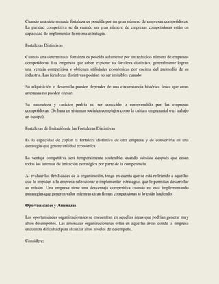 Cuando una determinada fortaleza es poseída por un gran número de empresas competidoras.
La paridad competitiva se da cuando un gran número de empresas competidoras están en
capacidad de implementar la misma estrategia.

Fortalezas Distintivas

Cuando una determinada fortaleza es poseída solamente por un reducido número de empresas
competidoras. Las empresas que saben explotar su fortaleza distintiva, generalmente logran
una ventaja competitiva y obtienen utilidades económicas por encima del promedio de su
industria. Las fortalezas distintivas podrían no ser imitables cuando:

Su adquisición o desarrollo pueden depender de una circunstancia histórica única que otras
empresas no pueden copiar.

Su naturaleza y carácter podría no ser conocido o comprendido por las empresas
competidoras. (Se basa en sistemas sociales complejos como la cultura empresarial o el trabajo
en equipo).

Fortalezas de Imitación de las Fortalezas Distintivas

Es la capacidad de copiar la fortaleza distintiva de otra empresa y de convertirla en una
estrategia que genere utilidad económica.

La ventaja competitiva será temporalmente sostenible, cuando subsiste después que cesan
todos los intentos de imitación estratégica por parte de la competencia.

Al evaluar las debilidades de la organización, tenga en cuenta que se está refiriendo a aquellas
que le impiden a la empresa seleccionar e implementar estrategias que le permitan desarrollar
su misión. Una empresa tiene una desventaja competitiva cuando no está implementando
estrategias que generen valor mientras otras firmas competidoras si lo están haciendo.

Oportunidades y Amenazas

Las oportunidades organizacionales se encuentran en aquellas áreas que podrían generar muy
altos desempeños. Las amenazas organizacionales están en aquellas áreas donde la empresa
encuentra dificultad para alcanzar altos niveles de desempeño.

Considere:
 