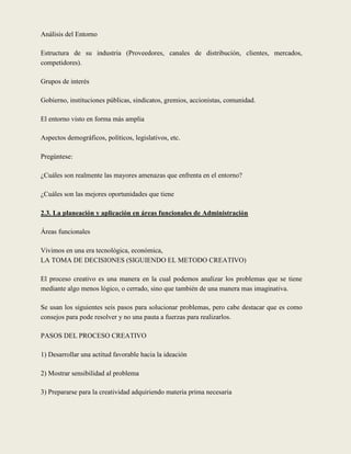 Análisis del Entorno

Estructura de su industria (Proveedores, canales de distribución, clientes, mercados,
competidores).

Grupos de interés

Gobierno, instituciones públicas, sindicatos, gremios, accionistas, comunidad.

El entorno visto en forma más amplia

Aspectos demográficos, políticos, legislativos, etc.

Pregúntese:

¿Cuáles son realmente las mayores amenazas que enfrenta en el entorno?

¿Cuáles son las mejores oportunidades que tiene

2.3. La planeación y aplicación en áreas funcionales de Administración

Áreas funcionales

Vivimos en una era tecnológica, económica,
LA TOMA DE DECISIONES (SIGUIENDO EL METODO CREATIVO)

El proceso creativo es una manera en la cual podemos analizar los problemas que se tiene
mediante algo menos lógico, o cerrado, sino que también de una manera mas imaginativa.

Se usan los siguientes seis pasos para solucionar problemas, pero cabe destacar que es como
consejos para pode resolver y no una pauta a fuerzas para realizarlos.

PASOS DEL PROCESO CREATIVO

1) Desarrollar una actitud favorable hacia la ideación

2) Mostrar sensibilidad al problema

3) Prepararse para la creatividad adquiriendo materia prima necesaria
 