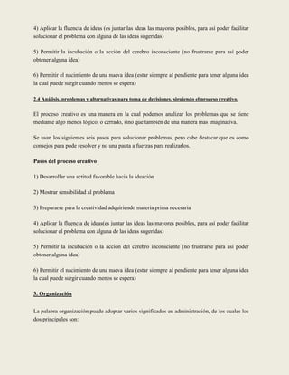 4) Aplicar la fluencia de ideas (es juntar las ideas las mayores posibles, para así poder facilitar
solucionar el problema con alguna de las ideas sugeridas)

5) Permitir la incubación o la acción del cerebro inconsciente (no frustrarse para así poder
obtener alguna idea)

6) Permitir el nacimiento de una nueva idea (estar siempre al pendiente para tener alguna idea
la cual puede surgir cuando menos se espera)

2.4 Análisis, problemas y alternativas para toma de decisiones, siguiendo el proceso creativo.

El proceso creativo es una manera en la cual podemos analizar los problemas que se tiene
mediante algo menos lógico, o cerrado, sino que también de una manera mas imaginativa.

Se usan los siguientes seis pasos para solucionar problemas, pero cabe destacar que es como
consejos para pode resolver y no una pauta a fuerzas para realizarlos.

Pasos del proceso creativo

1) Desarrollar una actitud favorable hacia la ideación

2) Mostrar sensibilidad al problema

3) Prepararse para la creatividad adquiriendo materia prima necesaria

4) Aplicar la fluencia de ideas(es juntar las ideas las mayores posibles, para así poder facilitar
solucionar el problema con alguna de las ideas sugeridas)

5) Permitir la incubación o la acción del cerebro inconsciente (no frustrarse para así poder
obtener alguna idea)

6) Permitir el nacimiento de una nueva idea (estar siempre al pendiente para tener alguna idea
la cual puede surgir cuando menos se espera)

3. Organización


La palabra organización puede adoptar varios significados en administración, de los cuales los
dos principales son:
 