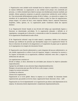 1. Organización como entidad social orientada hacia los objetivos específicos y estructurada
de manera deliberada. La organización es una entidad social porque esta constituida por
personas, y se halla orientada hacia objetivos porque esta diseñada para alcanzar resultado; por
ejemplo, obtener ganancias (empresas en general), proporcionar satisfacción social (clubes),
etc. Esta estructurada deliberadamente porque divide el trabajo, y su ejecución se asigna a los
miembros de la organización. Esta definición se aplica a todos los tipos de organizaciones,
aunque tengan o no animo de lucro, como empresas fabriles, bancos, empresas financieras,
hospitales, clubes, iglesias, etc. La organización puede visualizarse desde dos aspectos
distintos:

1. a.- Organización formal: basada en una división del trabajo que especializada órganos y
funciones en determinadas actividades. Es la organización planeada o definida en el
organigrama, consagrada por la dirección y comunicada en todos los manuales de la empresa.
Es la organización formalizada de modo oficial.

2. b.- Organización informal: surge de modo natural y espontáneo, debido a las relaciones
humanas que establecen las personas que desempeñan cargos en la organización formal. Se
basa en relaciones de amistad (o de antagonismo) y el surgimiento de grupos que no aparecen
en el organigrama ni en ningún otro documento formal.

2. Organización como función administrativa y parte integrante del proceso administrativo: en
este sentido organización se refiere al acto de organizar, integrar y estructurar los recursos y
los órganos involucrados en su organización; establecer relaciones entre ellos y asignar las
atribuciones de cada uno.
Las organizaciones consisten en:
Dividir el trabajo, es decir, determinar las actividades para alcanzar los objetivos planeados
(especialización).
Agrupar las actividades en una estructura lógica (departamentalización).
Designar a las personas para que ellos las lleven a cabo (cargos y tareas).
Asignar los recursos necesarios.
Coordinar los esfuerzos.
Alcance de la organización:
Organización en el nivel global: abarca la empresa en su totalidad. Se denomina diseño
organizacional, que pueden ser de tres clases: organización lineal, funcional y línea – staff.
Organización en el nivel departamental: es la organización que abarca cada departamento de la
empresa. Se denomina diseño departamental o simplemente departamentalización.
 