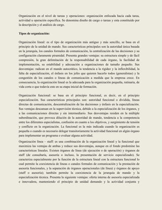Organización en el nivel de tareas y operaciones: organización enfocada hacia cada tarea,
actividad u operación específica. Se denomina diseño de cargo o tareas y esta constituido por
la descripción y el análisis de cargo.

Tipos de organización:

Organización lineal: es el tipo de organización más antiguo y más sencillo, se basa en el
principio de la unidad de mando. Sus características principales son la autoridad única basada
en la jerarquía, los canales formales de comunicación, la centralización de las decisiones y su
configuración claramente piramidal. Presenta grandes ventajas: su estructura simple y de fácil
compresión, la gran delimitación de la responsabilidad de cada órgano, la facilidad de
implementación, su estabilidad y adecuación a organizaciones de tamaño pequeño. Sus
desventajas: radican en el mando autocrático, la tendencia a la rigidez y la inflexibilidad, la
falta de especialización, el énfasis en los jefes que quieren hacerlo todos (generalistas) y la
congestión de los canales o líneas de comunicación a medida que la empresa crece. En
consecuencia, la organización lineal es la adecuada para la organización pequeña, rutinaria, de
vida corta o que todavía este en su etapa inicial de formación.

Organización funcional: se basa en el principio funcional, es decir, en el principio
especialización. Sus características principales son: autoridad funcional o dividida, líneas
directas de comunicación, descentralización de las decisiones y énfasis en la especialización.
Sus ventajas descansan en la supervisión técnica, debido a la especialización de los órganos, y
a las comunicaciones directas y sin intermediario. Sus desventajas residen en la múltiple
subordinación, que provoca dilución de la autoridad de mando, tendencia a la competencia
entre los diferentes especialistas, confusión en cuanto a los objetivos, y surgimiento de tensión
y conflicto en la organización. La funcional es la más indicada cuando la organización es
pequeña o cuando es necesario delegar transitoriamente la actividad funcional en algún órgano
para implementar un programa o evaluar alguna actividad.
Organización línea – staff: es una combinación de la organización lineal y la funcional que
maximiza las ventajas de ambas y reduce sus desventajas, aunque en el fondo predomine las
características lineales. Existen órganos de línea (de ejecución o de operación) y órganos de
staff (de consultaría, asesoría o incluso, la presentación de servicio especializado). Se
caracteriza especialmente por la función de la estructura lineal con la estructura funcional lo
cual permite la coexistencia de líneas o canales formales de comunicación y la prestación de
asesoría funcionales, y la separación de órganos operacionales (de línea) y órganos de apoyo
(staff o asesoría); también permite la coexistencia de la jerarquía de mando y la
especialización técnica. Presenta la siguiente ventajas: oferta interna de asesoría especializada
e innovadora, manteniendo el principio de unidad demando y la actividad conjunta y
 