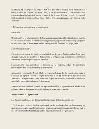 coordinada de los órganos de línea y staff. Sus desventajas radican en la posibilidad de
conflicto entre los órganos operativos (línea) y los de asesoría (staff), y la dificultad para
mantener el equilibrio dinámico entre el poder de los órganos de línea y el poder de los staff.
En la actualidad, la organización de línea – staff es el tipo de organización mas utilizada en las
empresas.


3.2 Concepto e importancia de la organización

Definición:

Organización es el establecimiento de la estructura necesaria para la sistematización racional
de los recursos, mediante la determinación de jerarquías, disposición, correlación y agrupación
de actividades, con el fin de poder realizar y simplificar las funciones del grupo social.

Elementos del Concepto.

Estructura. La organización implica el establecimiento del marco fundamental en el que habrá
el grupo social, ya que establece la disposición y la correlación de las funciones, jerarquías y
actividades necesarias para lograr los objetivos.

Sistematización. Las actividades y recursos de la empresa, deben de coordinarse
racionalmente para facilitar el trabajo y la eficiencia.

Agrupación y asignación de actividades y responsabilidades. En la organización surge la
necesidad de agrupar, dividir y asignar funciones a fin de promover la especialización.
Jerárquica. La organización, como estructura, origina la necesidad de establecer niveles de
autoridad y responsabilidad dentro de la empresa.

Simplificación de funciones. Uno de los objetivos básicos de la organización es establecer los
métodos más sencillos para realizar el trabajo de la mejor manera posible.

Importancia de la Organización.

Los fundamentos básicos que demuestran la importancia de la organización son:

1. Es de carácter continuo; jamás se puede decir que ha terminado, dado que la empresa y sus
recursos están sujetos a cambios constantes (expansión, contracción, nuevos productos, etc), lo
que obviamente redunda en la necesidad de efectuar cambios en la organización.
 