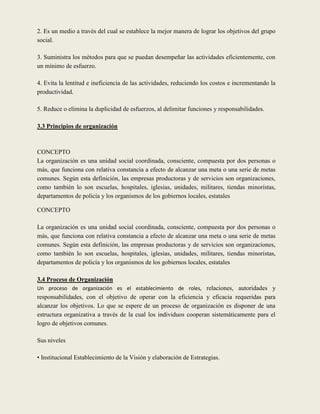 2. Es un medio a través del cual se establece la mejor manera de lograr los objetivos del grupo
social.

3. Suministra los métodos para que se puedan desempeñar las actividades eficientemente, con
un mínimo de esfuerzo.

4. Evita la lentitud e ineficiencia de las actividades, reduciendo los costos e incrementando la
productividad.

5. Reduce o elimina la duplicidad de esfuerzos, al delimitar funciones y responsabilidades.

3.3 Principios de organización



CONCEPTO
La organización es una unidad social coordinada, consciente, compuesta por dos personas o
más, que funciona con relativa constancia a efecto de alcanzar una meta o una serie de metas
comunes. Según esta definición, las empresas productoras y de servicios son organizaciones,
como también lo son escuelas, hospitales, iglesias, unidades, militares, tiendas minoristas,
departamentos de policía y los organismos de los gobiernos locales, estatales

CONCEPTO

La organización es una unidad social coordinada, consciente, compuesta por dos personas o
más, que funciona con relativa constancia a efecto de alcanzar una meta o una serie de metas
comunes. Según esta definición, las empresas productoras y de servicios son organizaciones,
como también lo son escuelas, hospitales, iglesias, unidades, militares, tiendas minoristas,
departamentos de policía y los organismos de los gobiernos locales, estatales

3.4 Proceso de Organización
Un proceso de organización es el establecimiento de roles, relaciones, autoridades y
responsabilidades, con el objetivo de operar con la eficiencia y eficacia requeridas para
alcanzar los objetivos. Lo que se espere de un proceso de organización es disponer de una
estructura organizativa a través de la cual los individuos cooperan sistemáticamente para el
logro de objetivos comunes.

Sus niveles

• Institucional Establecimiento de la Visión y elaboración de Estrategias.
 