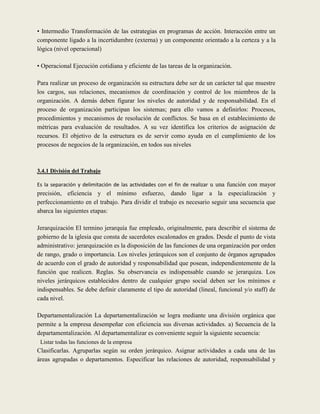 • Intermedio Transformación de las estrategias en programas de acción. Interacción entre un
componente ligado a la incertidumbre (externa) y un componente orientado a la certeza y a la
lógica (nivel operacional)

• Operacional Ejecución cotidiana y eficiente de las tareas de la organización.

Para realizar un proceso de organización su estructura debe ser de un carácter tal que muestre
los cargos, sus relaciones, mecanismos de coordinación y control de los miembros de la
organización. A demás deben figurar los niveles de autoridad y de responsabilidad. En el
proceso de organización participan los sistemas; para ello vamos a definirlos: Procesos,
procedimientos y mecanismos de resolución de conflictos. Se basa en el establecimiento de
métricas para evaluación de resultados. A su vez identifica los criterios de asignación de
recursos. El objetivo de la estructura es de servir como ayuda en el cumplimiento de los
procesos de negocios de la organización, en todos sus niveles



3.4.1 División del Trabajo

Es la separación y delimitación de las actividades con el fin de realizar u una función con mayor
precisión, eficiencia y el mínimo esfuerzo, dando ligar a la especialización y
perfeccionamiento en el trabajo. Para dividir el trabajo es necesario seguir una secuencia que
abarca las siguientes etapas:

Jerarquización El termino jerarquía fue empleado, originalmente, para describir el sistema de
gobierno de la iglesia que consta de sacerdotes escalonados en grados. Desde el punto de vista
administrativo: jerarquización es la disposición de las funciones de una organización por orden
de rango, grado o importancia. Los niveles jerárquicos son el conjunto de órganos agrupados
de acuerdo con el grado de autoridad y responsabilidad que posean, independientemente de la
función que realicen. Reglas. Su observancia es indispensable cuando se jerarquiza. Los
niveles jerárquicos establecidos dentro de cualquier grupo social deben ser los mínimos e
indispensables. Se debe definir claramente el tipo de autoridad (lineal, funcional y/o staff) de
cada nivel.

Departamentalización La departamentalización se logra mediante una división orgánica que
permite a la empresa desempeñar con eficiencia sus diversas actividades. a) Secuencia de la
departamentalización. Al departamentalizar es conveniente seguir la siguiente secuencia:
 Listar todas las funciones de la empresa
Clasificarlas. Agruparlas según su orden jerárquico. Asignar actividades a cada una de las
áreas agrupadas o departamentos. Especificar las relaciones de autoridad, responsabilidad y
 