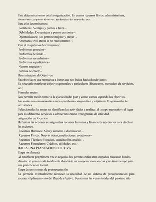 Para determinar como está la organización. En cuanto recursos físicos, administrativos,
financieros, aspectos técnicos, tendencias del mercado, etc.
Para ello determinamos:
 Fortalezas: Ventajas y puntos a favor
 Debilidades: Desventajas y puntos en contra
 Oportunidades: Nos permite mejorar y crecer
 Amenazas: Nos afecta si no reaccionamos
Con el diagnóstico determinamos:
 Problemas generales
 Problemas de fondo
 Problemas secundarios
 Problemas superficiales
 Nuevos negocios
 Formas de crecer
Determinación de Objetivos
Un objetivo es una propuesta a lograr que nos indica hacia donde vamos
Es necesario establecer objetivos generales y particulares (financieros, mercadeo, de servicios,
ect.)
Formular metas
Nos permite medir como va la ejecución del plan y como vamos logrando los objetivos.
Las metas son consecuentes con los problemas, diagnostico y objetivos. Programación de
actividades
Seleccionadas las metas se identifican las actividades a realizar, el tiempo necesario y el lugar
para los diferentes servicios a ofrecer utilizando cronogramas de actividad.
Asignación de Recursos
Definidas las acciones se asignan los recursos humanos y financieros necesarios para efectuar
las acciones.
 Recursos Humanos: Si hay aumento o disminución
 Recursos Físicos: Nuevas obras, ampliaciones, dotaciones
 Recursos Técnicos: Estudios, capacitación, análisis
 Recursos Financieros: Créditos, utilidades, etc.
HACIA UNA PLANEACION EFECTIVA
Etapa no planeada
Al establecer por primera vez el negocio, los gerentes están atan ocupados buscando fondos,
clientes; el gerente está totalmente absorbido en las operaciones diarias y no tiene tiempo para
una planificación formal.
Etapa de un sistemas de presupuestación
La gerencia eventualmente reconoce la necesidad de un sistema de presupuestación para
mejorar el planeamiento del flujo de efectivo. Se estiman las ventas totales del próximo año.
 