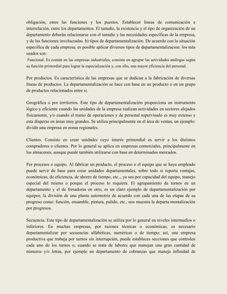 obligación, entre las funciones y los puestos. Establecer líneas de comunicación e
interrelación, entre los departamentos. El tamaño, la existencia y el tipo de organización de un
departamento deberán relacionarse con el tamaño y las necesidades específicas de la empresa,
y de las funciones involucradas. b) tipos de departamentalización. De acuerdo con la situación
específica de cada empresa, es posible aplicar diversos tipos de departamentalizacion: los más
usados son:
Funcional. Es común en las empresas industriales; consiste en agrupar las actividades análogas según
su función primordial para lograr la especialización y, con ello, una mayor eficiencia del personal.

Por productos. Es característica de las empresas que se dedican a la fabricación de diversas
líneas de productos. La departamentalización se hace con base en un producto o en un grupo
de productos relacionados entre si.

Geográfica o por territorios. Este tipo de departamentalización proporciona un instrumento
lógico y eficiente cuando las unidades de la empresa realizan actividades en sectores alejados
físicamente, y/o cuando el tramo de operaciones y de personal supervisado es muy extenso y
esta disperso en áreas muy grandes. Se utiliza principalmente en el área de ventas, un ejemplo:
dividir una empresa en zonas regionales.

Clientes. Consiste en crear unidades cuyo interés primordial es servir a los distintos
compradores o clientes. Por lo general se aplica en empresas comerciales, principalmente en
los almacenes, aunque puede también utilizarse con base en determinados mercados.

Por procesos o equipo. Al fabricar un producto, el proceso o el equipo que se haya empleado
puede servir de base para crear unidades departamentales, sobre todo si reporta ventajas,
económicas, de eficiencia, de ahorro de tiempo, etc.., ya sea por capacidad del equipo, manejo
especial del mismo o porque el proceso lo requiera. El agrupamiento de tornos en un
departamento y el de fresadoras en otro, es un claro ejemplo de departamentalización por
equipos, la división de una planta automotriz de acuerdo con cada una de las etapas de su
progreso como: función, ensamble, pintura, pulido, etc., nos muestra la departa mentalización
por progresos.

Secuencia. Este tipo de departamentalización se utiliza por lo general en niveles intermedios o
inferiores. En muchas empresas, por razones técnicas o económicas, es necesario
departamentalizar por secuencias alfabéticas, numéricas o de tiempo; así, una empresa
productiva que trabaja por turnos sin interrupción, puede estableces secciones que controlen
cada uno de los turnos o, cuando se trata de labores que manejan una gran cantidad de
números y/o letras, por ejemplo un departamento de cobranzas que maneja infinidad de
 