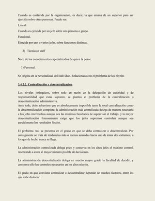 Cuando es conferida por la organización, es decir, la que emana de un superior para ser
ejercida sobre otras personas. Puede ser:
Lineal.
Cuando es ejercida por un jefe sobre una persona o grupo.
Funcional.
Ejercida por uno o varios jefes, sobre funciones distintas.

   2) Técnica o staff

Nace de los conocimientos especializados de quien la posee.

  3) Personal.

Se origina en la personalidad del individuo. Relacionada con el problema de los niveles

3.4.2.2. Centralización y descentralización

Los niveles jerárquicos, sobre todo en razón de la delegación de autoridad y de
responsabilidad que éstas suponen, se plantea el problema de la centralización o
descentralización administrativa.
Ante todo, debe advertirse que es absolutamente imposible tanto la total centralización como
la descentralización completa; la administración más centralizada delega de manera necesaria
a los jefes intermedios aunque sea las mínimas facultades de supervisar el trabajo; y la mayor
descentralización forzosamente exige que los jefes supremos controlen aunque sea
parcialmente los resultados finales.

El problema real se presenta en el grado en que se deba centralizar o descentralizar. Por
consiguiente se trata de tendencias más o menos acusadas hacia uno de éstos dos extremos, a
los que de hecho nunca se llega.

La administración centralizada delega poco y conserva en los altos jefes el máximo control,
reservando a éstos el mayor número posible de decisiones.

La administración descentralizada delega en mucho mayor grado la facultad de decidir, y
conserva sólo los controles necesarios en los altos niveles.

El grado en que conviene centralizar o descentralizar depende de muchos factores, entre los
que cabe destacar:
 