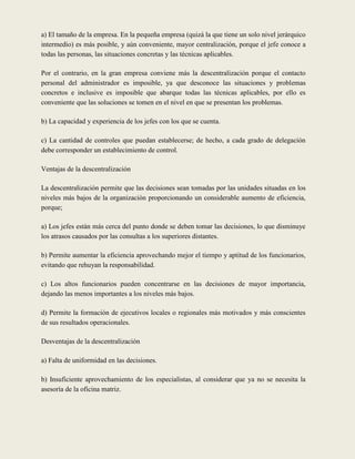 a) El tamaño de la empresa. En la pequeña empresa (quizá la que tiene un solo nivel jerárquico
intermedio) es más posible, y aún conveniente, mayor centralización, porque el jefe conoce a
todas las personas, las situaciones concretas y las técnicas aplicables.

Por el contrario, en la gran empresa conviene más la descentralización porque el contacto
personal del administrador es imposible, ya que desconoce las situaciones y problemas
concretos e inclusive es imposible que abarque todas las técnicas aplicables, por ello es
conveniente que las soluciones se tomen en el nivel en que se presentan los problemas.

b) La capacidad y experiencia de los jefes con los que se cuenta.

c) La cantidad de controles que puedan establecerse; de hecho, a cada grado de delegación
debe corresponder un establecimiento de control.

Ventajas de la descentralización

La descentralización permite que las decisiones sean tomadas por las unidades situadas en los
niveles más bajos de la organización proporcionando un considerable aumento de eficiencia,
porque;

a) Los jefes están más cerca del punto donde se deben tomar las decisiones, lo que disminuye
los atrasos causados por las consultas a los superiores distantes.

b) Permite aumentar la eficiencia aprovechando mejor el tiempo y aptitud de los funcionarios,
evitando que rehuyan la responsabilidad.

c) Los altos funcionarios pueden concentrarse en las decisiones de mayor importancia,
dejando las menos importantes a los niveles más bajos.

d) Permite la formación de ejecutivos locales o regionales más motivados y más conscientes
de sus resultados operacionales.

Desventajas de la descentralización

a) Falta de uniformidad en las decisiones.

b) Insuficiente aprovechamiento de los especialistas, al considerar que ya no se necesita la
asesoría de la oficina matriz.
 