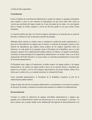 c) Falta de jefes capacitados.

Centralización

Existe el régimen de centralización administrativa cuando los órganos se agrupan colocándose
unos respecto a otros en una situación de dependencia tal que entre todos ellos existe un
vínculo que, partiendo del órgano situado en el más alto grado de ese orden , los vaya ligando
hasta el órgano de ínfima categoría, a través de diversos grados en los que existen ciertas
facultades.

La relación jurídica que liga a los diversos órganos colocados en la situación que se acaba de
describir, constituye lo que se denomina relación de jerarquía.

Mediante dicha relación se explica como se mantiene la unidad del poder administrativo, a
pesar de la diversidad de los órganos que lo forman. La relación de jerarquía consiste en una
relación de dependencia que implica ciertos poderes de los órganos superiores sobre los
inferiores, en cada grado de la jerarquía, hasta el Presidente de la República, que es el jefe
jerárquico superior de la administración pública federal. En México, el régimen centralizado,
constituye la forma principal de la organización administrativa. Su estudio viene a ser el de la
organización del Poder Ejecutivo, en cuyas manos se concentra principalmente la mayor parte
de la función administrativa.

El Presidente tiene, según la Constitución, un doble carácter: de órgano político y de órgano
administrativo. Su carácter de órgano político deriva de la relación directa e inmediata que
guarda con el Estado y con los otros órganos representativos del mismo Estado. Dentro de la
esfera que le señala la ley, su voluntad constituye la voluntad del Estado.

Como autoridad administrativa, el Presidente de la República constituye el jefe de la
administración pública federal.

Ocupa el lugar más alto de la jerarquía administrativa, concentrando en sus manos los poderes
de decisión, de mando y jerárquico necesarios para mantener la unidad en la administración.

Descentralización

Consiste en confiar la realización de algunas actividades administrativas a órganos que
guardan con la administración central una relación que no es la de jerarquía” y concluye: “el
único carácter que se puede señalar como fundamental del régimen de descentralización es el
 