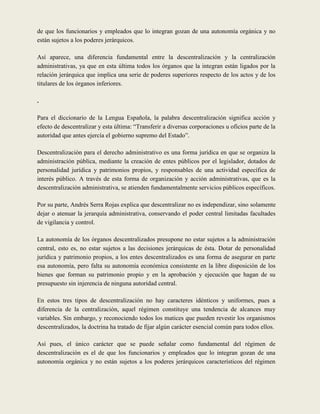de que los funcionarios y empleados que lo integran gozan de una autonomía orgánica y no
están sujetos a los poderes jerárquicos.

Así aparece, una diferencia fundamental entre la descentralización y la centralización
administrativas, ya que en esta última todos los órganos que la integran están ligados por la
relación jerárquica que implica una serie de poderes superiores respecto de los actos y de los
titulares de los órganos inferiores.

.

Para el diccionario de la Lengua Española, la palabra descentralización significa acción y
efecto de descentralizar y esta última: “Transferir a diversas corporaciones u oficios parte de la
autoridad que antes ejercía el gobierno supremo del Estado”.

Descentralización para el derecho administrativo es una forma jurídica en que se organiza la
administración pública, mediante la creación de entes públicos por el legislador, dotados de
personalidad jurídica y patrimonios propios, y responsables de una actividad específica de
interés público. A través de esta forma de organización y acción administrativas, que es la
descentralización administrativa, se atienden fundamentalmente servicios públicos específicos.

Por su parte, Andrés Serra Rojas explica que descentralizar no es independizar, sino solamente
dejar o atenuar la jerarquía administrativa, conservando el poder central limitadas facultades
de vigilancia y control.

La autonomía de los órganos descentralizados presupone no estar sujetos a la administración
central, esto es, no estar sujetos a las decisiones jerárquicas de ésta. Dotar de personalidad
jurídica y patrimonio propios, a los entes descentralizados es una forma de asegurar en parte
esa autonomía, pero falta su autonomía económica consistente en la libre disposición de los
bienes que forman su patrimonio propio y en la aprobación y ejecución que hagan de su
presupuesto sin injerencia de ninguna autoridad central.

En estos tres tipos de descentralización no hay caracteres idénticos y uniformes, pues a
diferencia de la centralización, aquel régimen constituye una tendencia de alcances muy
variables. Sin embargo, y reconociendo todos los matices que pueden revestir los organismos
descentralizados, la doctrina ha tratado de fijar algún carácter esencial común para todos ellos.

Así pues, el único carácter que se puede señalar como fundamental del régimen de
descentralización es el de que los funcionarios y empleados que lo integran gozan de una
autonomía orgánica y no están sujetos a los poderes jerárquicos característicos del régimen
 