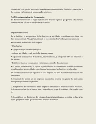 centralizado en el que las autoridades superiores tienen determinadas facultades con relación a
las personas y a los actos de los empleados inferiores.

3.4.3 Departamentalización Organización
La departamentalización se logra mediante una división orgánica que permite a la empresa
desempeñar con eficiencia sus diversas actividades.




Departamentalización
Es la división y el agrupamiento de las funciones y actividades en unidades específicas, con
base en su similitud. Al departamentalizar, es conveniente observar la siguiente secuencia:
• Listar todas las funciones de la empresa.
• Clasificarlas.
• Agruparlas según un orden jerárquico.
• Asignar actividades a cada una de las áreas agrupadas.
• Especificar las relaciones de autoridad, responsabilidad, y obligación entre las funciones y
los puestos.
• Establecer líneas de comunicación e interrelación entre los departamentos.
• El tamaño, la existencia y el tipo de organización de un departamento deberán relacionarse
con el tamaño y las necesidades específicas de la empresa y las funciones involucradas.
De acuerdo con la situación específica de cada empresa, los tipos de departamentalización más
usuales son:
1. Funcional: Es común en las empresas industriales; consiste en agrupar las actividades
análogas según su función principal.

2. Por producto: Es característica de las empresas fabricantes de diversas líneas de productos,
la departamentalización se hace en base a un producto o grupo de productos relacionados entre
si.

3. Geográfica o por Territorios: En este caso la departamentalización se realiza en base a las
zonas geográficas en las que se encuentra presente la empresa
 