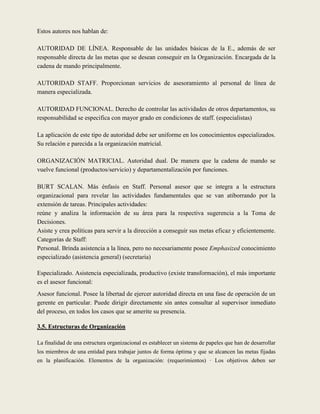 Estos autores nos hablan de:

AUTORIDAD DE LÍNEA. Responsable de las unidades básicas de la E., además de ser
responsable directa de las metas que se desean conseguir en la Organización. Encargada de la
cadena de mando principalmente.

AUTORIDAD STAFF. Proporcionan servicios de asesoramiento al personal de línea de
manera especializada.

AUTORIDAD FUNCIONAL. Derecho de controlar las actividades de otros departamentos, su
responsabilidad se especifica con mayor grado en condiciones de staff. (especialistas)

La aplicación de este tipo de autoridad debe ser uniforme en los conocimientos especializados.
Su relación e parecida a la organización matricial.

ORGANIZACIÓN MATRICIAL. Autoridad dual. De manera que la cadena de mando se
vuelve funcional (productos/servicio) y departamentalización por funciones.

BURT SCALAN. Más énfasis en Staff. Personal asesor que se integra a la estructura
organizacional para revelar las actividades fundamentales que se van atiborrando por la
extensión de tareas. Principales actividades:
reúne y analiza la información de su área para la respectiva sugerencia a la Toma de
Decisiones.
Asiste y crea políticas para servir a la dirección a conseguir sus metas eficaz y eficientemente.
Categorías de Staff:
Personal. Brinda asistencia a la línea, pero no necesariamente posee Emphasized conocimiento
especializado (asistencia general) (secretaria)

Especializado. Asistencia especializada, productivo (existe transformación), el más importante
es el asesor funcional:
Asesor funcional. Posee la libertad de ejercer autoridad directa en una fase de operación de un
gerente en particular. Puede dirigir directamente sin antes consultar al supervisor inmediato
del proceso, en todos los casos que se amerite su presencia.

3.5. Estructuras de Organización

La finalidad de una estructura organizacional es establecer un sistema de papeles que han de desarrollar
los miembros de una entidad para trabajar juntos de forma óptima y que se alcancen las metas fijadas
en la planificación. Elementos de la organización: (requerimientos) · Los objetivos deben ser
 