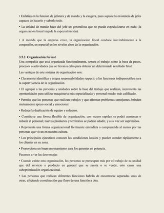 • Enfatiza en la función de jefatura y de mando y la exagera, pues supone la existencia de jefes
capaces de hacerlo y saberlo todo.
• La unidad de mando hace del jefe un generalista que no puede especializarse en nada (la
organización lineal impide la especialización).

• A medida que la empresa crece, la organización lineal conduce inevitablemente a la
congestión, en especial en los niveles altos de la organización.


3.5.2. Organización formal
Una compañía que está organizada funcionalmente, separa el trabajo sobre la base de pasos,
procesos o actividades que se llevan a cabo para obtener un determinado resultado final.
Las ventajas de este sistema de organización son:
• Claramente identifica y asigna responsabilidades respecto a las funciones indispensables para
la supervivencia de la organización.
• El agrupar a las personas y unidades sobre la base del trabajo que realizan, incrementa las
oportunidades para utilizar maquinaria más especializada y personal mucho más calificado.
• Permite que las personas que realizan trabajos y que afrontan problemas semejantes, brinden
mutuamente apoyo social y emocional.
• Reduce la duplicación de equipo y esfuerzo.
• Constituye una forma flexible de organización; con mayor rapidez se podrá aumentar o
reducir el personal; nuevos productos y territorios se podrán añadir, y a su vez ser suprimidos.
• Representa una forma organizacional fácilmente entendida o comprendida al menos por las
personas que vivan en nuestra cultura.
• Los principales ejecutivos conocen las condiciones locales y pueden atender rápidamente a
los clientes en su zona.
• Proporciona un buen entrenamiento para los gerentes en potencia.
Pasemos a ver las desventajas
• Cuando existe esta organización, las personas se preocupan más por el trabajo de su unidad
que del servicio o producto en general que se presta o se vende, esto causa una
suboptimización organizacional.
• Las personas que realizan diferentes funciones habrán de encontrarse separadas unas de
otras, afectando coordinación que fluye de una función a otra.
 