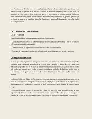 Las funciones se dividen entre los empleados conforme a la especialización que tenga cada
uno de ellos y se agrupan de acuerdo a cada uno de los diferentes campos de acción; a su vez
cada uno de estos campos tiene un gerente que es el responsable de asignar tareas y vigilar que
estas sean realizadas de una forma correcta. Por ultimo encontramos a un gerente general que
es el que se encarga de coordinar todas las funciones y responsabilidades para lograr las metas
de la organización.




3.5.3 Organización Lineal-funcional
Lineo - Funcional
En esta se combinan los dos tipos de organización anteriores:
• De la organización lineal, la autoridad y responsabilidad que se transmite a través de un solo
jefe para cada función en especial.
• De la funcional, la especialización de cada actividad en una función.
• Este tipo de organización es la más aplicada en la actualidad, por ser la más ventajosa.


3.5.4 Organización Divisional

Es más que una organización integrada una serie de entidades semiautónomas acopladas
mediante una estructura administrativa central (Por ejemplo El Corte Inglés). Pero estas
entidades acopladas que en el caso de la burocracia profesional son individuos o profesionales
del núcleo de operaciones. En la forma divisional son unidades de la línea media, que se
denominan por lo general divisiones, la administración que las reúne se denomina sede
central.

La forma divisional difiere de las otras 4 estructuras en que en un aspecto importante, no se
trata de una estructura completa desde el ápice estratégico, hasta el núcleo de operaciones,
sino una estructura superpuesta en otras, es decir, que cada división dispone de una estructura
propia.
La forma divisional reúne a la agrupación a base del mercado para las unidades de la parte
superior de la línea media. Se crean divisiones según los mercados a los que se atiende y cada
división se ocupa de sus propias actividades de compras, ingeniería, fabricación y marketing.
 