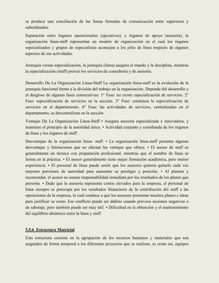 se produce una conciliación de las líneas formales de comunicación entre superiores y
subordinados.
Separación entre órganos operacionales (ejecutivos), y órganos de apoyo (asesoría), la
organización línea-staff representan un modelo de organización en el cual los órganos
especializados y grupos de especialistas aconsejan a los jefes de línea respecto de algunos
aspectos de sus actividades.

Jerarquía versus especialización, la jerarquía (línea) asegura el mando y la disciplina, mientras
la especialización (staff) provee los servicios de consultoría y de asesoría.

Desarrollo De La Organización Línea-Staff La organización línea-staff es la evolución de la
jerarquía funcional frente a la división del trabajo en la organización. Depende del desarrollo y
el desglose de algunas fases consecutivas: 1° Fase: no existe especialización de servicios. 2°
Fase: especialización de servicios en la sección. 3° Fase: comienza la especialización de
servicios en el departamento. 4° Fase: las actividades de servicios, centralizados en el
departamento, se descentralizan en la sección
Ventajas De La Organización Línea-Staff • Asegura asesoría especializada e innovadora, y
mantiene el principio de la autoridad única. • Actividad conjunta y coordinada de los órganos
de línea y los órganos de staff.
Desventajas de la organización línea- staff. • La organización línea-staff presenta algunas
desventajas y limitaciones que no afectan las ventajas que ofrece. • El asesor de staff es
generalmente un técnico con preparación profesional, mientras que el nombre de línea se
forma en la práctica. • El asesor generalmente tiene mejor formación académica, pero menor
experiencia. • El personal de línea puede sentir que los asesores quieren quitarle cada vez
mayores porciones de autoridad para aumentar su prestigio y posición. • Al planear y
recomendar, el asesor no asume responsabilidad inmediata por los resultados de los planes que
presenta. • Dado que la asesoría representa costos elevados para la empresa, el personal de
línea siempre se preocupa por los resultados financieros de la contribución del staff a las
operaciones de la empresa, lo cual conduce a que los asesores presentan muchos planes e ideas
para justificar su costo. Ese conflicto puede ser dañino cuando provoca acciones negativas o
de sabotaje, pero también puede ser muy útil. • Dificultad en la obtención y el mantenimiento
del equilibrio dinámico entre la línea y staff.


3.5.6 Estructura Matricial
Esta estructura consiste en la agrupación de los recursos humanos y materiales que son
asignados de forma temporal a los diferentes proyectos que se realizan, se crean así, equipos
 