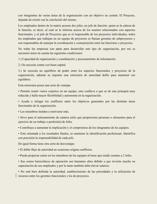 con integrantes de varias áreas de la organización con un objetivo en común: El Proyecto,
dejando de existir con la conclusión del mismo.
Los empleados dentro de la matriz poseen dos jefes; un jefe de función: quien es la cabeza de
la función, es decir, al cual se le informa acerca de los asuntos relacionados con aspectos
funcionales; y el jefe de Proyectos que es el responsable de los proyectos individuales, todos
los empleados que trabajan en un equipo de proyectos se llaman gerentes de subproyectos y
son responsables de manejar la coordinación y comunicación entre las funciones y proyectos.
No todas las empresas son aptas para desarrollar este tipo de organización, por eso es
necesario tener en cuenta las siguientes condiciones:
1.) Capacidad de organización y coordinación y procesamiento de información.
2.) Se necesita contar con buen capital.
3.) Se necesita un equilibrio de poder entre los aspectos funcionales y proyectos de la
organización, además se requiere una estructura de autoridad doble para mantener ese
equilibrio.
Esta estructura posee una serie de ventajas
• Permite reunir varios expertos en un equipo, esto conlleva a que se de una jerarquía muy
reducida y halla mayor flexibilidad y autonomía en la organización.
• Ayuda a mitigar los conflictos entre los objetivos generados por las distintas áreas
funcionales de la organización.
• Los miembros tienden a motivarse más.
• Sirve para el entrenamiento de cantera (sitio que proporciona personas o elementos para el
ejercicio de un trabajo o profesión) de Jefes.
• Contribuye a aumentar la implicación y el compromiso de los integrantes de los equipos.
• Esta orientada a los resultados finales; se mantiene la identificación profesional. Identifica
con precisión la responsabilidad de cada jefe.
De igual forma tiene otra serie de desventajas
• El doble flujo de autoridad en ocasiones origina conflictos.
• Puede propiciar estrés en los miembros de los equipos al tener que rendir cuentas a 2 Jefes.
• Sus costos burocráticos de operación son bastantes altos debido a que invierte mucho en
capacitación de sus empleados y por lo tanto también debe elevar salarios.
• No está bien definida la autoridad, establecimiento de las prioridades y la utilización de
recursos entre los gerentes funcionales y los de proyectos.
 