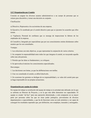 3.5.7 Organización por Comités
Consiste en asignar los diversos asuntos administrativos a un cuerpo de personas que se
reúnen para discutirlos y tomar una decisión en conjunto.
Clasificación:

a) Directivo; Representa a los accionistas de una empresa.
b) Ejecutivo; Es nombrado por el comité directivo para que se ejecuten los acuerdos que ellos
toman.
c) Vigilancia; Personal de confianza que se encarga de inspeccionar la labores de los
empleados de la empresa.
d) Consultivo; Integrado por especialistas que por sus conocimientos emiten dictámenes sobre
asuntos que les son consultados.
Ventajas:
1. Las soluciones son más objetivas, ya que representan la conjunción de varios criterios.
2. Se comparte la responsabilidad entre todos los que integran el comité, no recayendo aquella
sobre una sola persona.
3. Permite que las ideas se fundamenten y se critiquen.
4. Se aprovecha al máximo los conocimientos especializados.
Desventajas:
1. Las decisiones son lentas, ya que las deliberaciones son tardías.
2. Una vez constituido el comité, es difícil disolverlo.
3. En ocasiones los gerentes se desligan de su responsabilidad y se valen del comité para que
se haga responsable de sus propias actuaciones.


Organización por equipo de trabajo
Por equipo de trabajo La constitución del equipo de trabajo es la actividad más delicada con la que
se enfrenta un Director de Proyecto, y en la que más debe demostrar sus capacidades. El
equipo es creado “ad hoc” para una operación determinada, y está compuesto en su mayor
parte por personas sobre las que no tiene poder jerárquico, provenientes de diversos
departamentos o especialidades, y que ha de funcionar como un todo armónico y ser capaz de
conseguir los resultados esperados que, por definición, son complejos, inusuales y arriesgados.
 