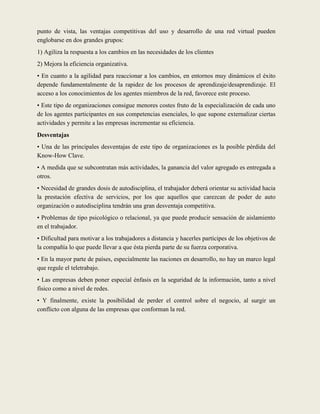 punto de vista, las ventajas competitivas del uso y desarrollo de una red virtual pueden
englobarse en dos grandes grupos:
1) Agiliza la respuesta a los cambios en las necesidades de los clientes
2) Mejora la eficiencia organizativa.
• En cuanto a la agilidad para reaccionar a los cambios, en entornos muy dinámicos el éxito
depende fundamentalmente de la rapidez de los procesos de aprendizaje/desaprendizaje. El
acceso a los conocimientos de los agentes miembros de la red, favorece este proceso.
• Este tipo de organizaciones consigue menores costes fruto de la especialización de cada uno
de los agentes participantes en sus competencias esenciales, lo que supone externalizar ciertas
actividades y permite a las empresas incrementar su eficiencia.
Desventajas
• Una de las principales desventajas de este tipo de organizaciones es la posible pérdida del
Know-How Clave.
• A medida que se subcontratan más actividades, la ganancia del valor agregado es entregada a
otros.
• Necesidad de grandes dosis de autodisciplina, el trabajador deberá orientar su actividad hacia
la prestación efectiva de servicios, por los que aquellos que carezcan de poder de auto
organización o autodisciplina tendrán una gran desventaja competitiva.
• Problemas de tipo psicológico o relacional, ya que puede producir sensación de aislamiento
en el trabajador.
• Dificultad para motivar a los trabajadores a distancia y hacerles partícipes de los objetivos de
la compañía lo que puede llevar a que ésta pierda parte de su fuerza corporativa.
• En la mayor parte de países, especialmente las naciones en desarrollo, no hay un marco legal
que regule el teletrabajo.
• Las empresas deben poner especial énfasis en la seguridad de la información, tanto a nivel
físico como a nivel de redes.
• Y finalmente, existe la posibilidad de perder el control sobre el negocio, al surgir un
conflicto con alguna de las empresas que conforman la red.
 
