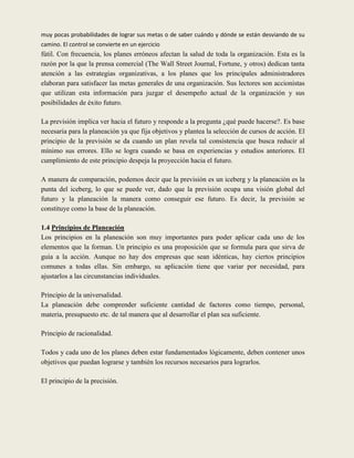 muy pocas probabilidades de lograr sus metas o de saber cuándo y dónde se están desviando de su
camino. El control se convierte en un ejercicio
fútil. Con frecuencia, los planes erróneos afectan la salud de toda la organización. Esta es la
razón por la que la prensa comercial (The Wall Street Journal, Fortune, y otros) dedican tanta
atención a las estrategias organizativas, a los planes que los principales administradores
elaboran para satisfacer las metas generales de una organización. Sus lectores son accionistas
que utilizan esta información para juzgar el desempeño actual de la organización y sus
posibilidades de éxito futuro.

La previsión implica ver hacia el futuro y responde a la pregunta ¿qué puede hacerse?. Es base
necesaria para la planeación ya que fija objetivos y plantea la selección de cursos de acción. El
principio de la previsión se da cuando un plan revela tal consistencia que busca reducir al
mínimo sus errores. Ello se logra cuando se basa en experiencias y estudios anteriores. El
cumplimiento de este principio despeja la proyección hacia el futuro.

A manera de comparación, podemos decir que la previsión es un iceberg y la planeación es la
punta del iceberg, lo que se puede ver, dado que la previsión ocupa una visión global del
futuro y la planeación la manera como conseguir ese futuro. Es decir, la previsión se
constituye como la base de la planeación.

1.4 Principios de Planeación
Los principios en la planeación son muy importantes para poder aplicar cada uno de los
elementos que la forman. Un principio es una proposición que se formula para que sirva de
guía a la acción. Aunque no hay dos empresas que sean idénticas, hay ciertos principios
comunes a todas ellas. Sin embargo, su aplicación tiene que variar por necesidad, para
ajustarlos a las circunstancias individuales.

Principio de la universalidad.
La planeación debe comprender suficiente cantidad de factores como tiempo, personal,
materia, presupuesto etc. de tal manera que al desarrollar el plan sea suficiente.

Principio de racionalidad.

Todos y cada uno de los planes deben estar fundamentados lógicamente, deben contener unos
objetivos que puedan lograrse y también los recursos necesarios para lograrlos.

El principio de la precisión.
 