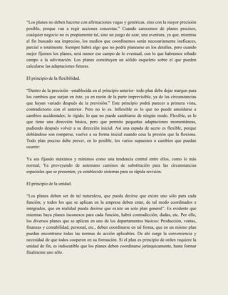 “Los planes no deben hacerse con afirmaciones vagas y genéricas, sino con la mayor precisión
posible, porque van a regir acciones concretas.” Cuando carecemos de planes precisos,
cualquier negocio no es propiamente tal, sino un juego de azar, una aventura, ya que, mientras
el fin buscado sea impreciso, los medios que coordinemos serán necesariamente ineficaces,
parcial o totalmente. Siempre habrá algo que no podrá planearse en los detalles, pero cuando
mejor fijemos los planes, será menor ese campo de lo eventual, con lo que habremos robado
campo a la adivinación. Los planes constituyen un sólido esqueleto sobre el que pueden
calcularse las adaptaciones futuras.

El principio de la flexibilidad.

“Dentro de la precisión –establecida en el principio anterior- todo plan debe dejar margen para
los cambios que surjan en éste, ya en razón de la parte imprevisible, ya de las circunstancias
que hayan variado después de la previsión.” Este principio podrá parecer a primera vista,
contradictorio con el anterior. Pero no lo es. Inflexible es lo que no puede amoldarse a
cambios accidentales; lo rígido; lo que no puede cambiarse de ningún modo. Flexible, es lo
que tiene una dirección básica, pero que permite pequeñas adaptaciones momentáneas,
pudiendo después volver a su dirección inicial. Así una espada de acero es flexible, porque
doblándose son romperse, vuelve a su forma inicial cuando cesa la presión que la flexiona.
Todo plan preciso debe prever, en lo posible, los varios supuestos o cambios que puedan
ocurrir:

Ya sea fijando máximos y mínimos como una tendencia central entre ellos, como lo más
normal; Ya proveyendo de antemano caminos de substitución para las circunstancias
especiales que se presenten, ya establecido sistemas para su rápida revisión.

El principio de la unidad.

“Los planes deben ser de tal naturaleza, que pueda decirse que existe uno sólo para cada
función; y todos los que se aplican en la empresa deben estar, de tal modo coordinados e
integrados, que en realidad pueda decirse que existe un solo plan general”. Es evidente que
mientras haya planes inconexos para cada función, habrá contradicción, dudas, etc. Por ello,
los diversos planes que se aplican en uno de los departamentos básicos: Producción, ventas,
finanzas y contabilidad, personal, etc., deben coordinarse en tal forma, que en un mismo plan
puedan encontrarse todas las normas de acción aplicables. De ahí surge la conveniencia y
necesidad de que todos cooperen en su formación. Si el plan es principio de orden requiere la
unidad de fin, es indiscutible que los planes deben coordinarse jerárquicamente, hasta formar
finalmente uno sólo.
 