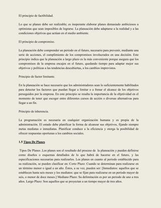 El principio de factibilidad.

Lo que se planee debe ser realizable; es inoperante elaborar planes demasiado ambiciosos u
optimistas que sean imposibles de lograrse. La planeación debe adaptarse a la realidad y a las
condiciones objetivas que actúan en el medio ambiente.

El principio de compromiso.

La planeación debe comprender un periodo en el futuro, necesario para prevenir, mediante una
serie de acciones, el cumplimiento de los compromisos involucrados en una decisión. Este
principio indica que la planeación a largo plazo es la más conveniente porque asegura que los
compromisos de la empresa encajen en el futuro, quedando tiempo para adaptar mejor sus
objetivos y políticas a las tendencias descubiertas, a los cambios imprevistos.

Principio de factor limitante.

En la planeación se hace necesario que los administradores sean lo suficientemente habilitados
para detectar los factores que puedan llegar a limitar o a frenar el alcance de los objetivos
perseguidos por la empresa. En este principio se resalta la importancia de la objetividad en el
momento de tener que escoger entre diferentes cursos de acción o diversas alternativas para
llegar a un fin.

Principio de inherencia.

La programación es necesaria en cualquier organización humana y es propia de la
administración. El estado debe planificar la forma de alcanzar sus objetivos, fijando siempre
metas mediatas o inmediatas. Planificar conduce a la eficiencia y otorga la posibilidad de
ofrecer respuestas oportunas a los cambios sociales.

1.5 Tipos De Planes

 Tipos De Planes .Los planes son el resultado del proceso de la planeación y pueden definirse
como diseños o esquemas detallados de lo que habrá de hacerse en el futuro, y las
especificaciones necesarias para realizarlos. Los planes en cuanto al periodo establecido para
su realización, se pueden clasificar en: Corto Plazo: Cuando se determinan para realizarse en
un término menor o igual a un año. Éstos, a su vez, pueden ser: [Inmediatos: aquellos que se
establecen hasta seis meses y los mediatos: que se fijan para realizarse en un periodo mayor de
seis, o menor de doce meses.] Mediano Plazo: Su delimitación es por un periodo de uno a tres
años. Largo Plazo: Son aquellos que se proyectan a un tiempo mayor de tres años.
 