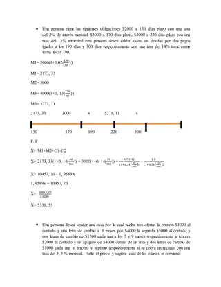  Una persona tiene las siguientes obligaciones $2000 a 130 días plazo con una tasa
del 2% de interés mensual, $3000 a 170 días plazo, $4000 a 220 días plazo con una
tasa del 13% trimestral esta persona desea saldar todas sus deudas por dos pagos
iguales a los 190 días y 300 días respectivamente con una tasa del 14% tome como
fecha focal 190.
M1= 2000(1+0,02(
130
30
))
M1= 2173, 33
M2= 3000
M3= 4000(1+0, 13(
220
90
))
M3= 5271, 11
2173, 33 3000 x 5271, 11 x
130 170 190 220 300
F. F
X= M1+M2+C1-C2
X= 2173, 33(1+0, 14(
60
360
)) + 3000(1+0, 14(
20
360
)) +
5271 ,11
(1+0,14(
30
360
))
–
1 𝑋
(1+0,14(
110
360
))
X= 10457, 70 – 0, 9589X
1, 9589x = 10457, 70
X=
10457,70
1,9589
X= 5338, 55
 Una persona desea vender una casa por lo cual recibe tres ofertas la primera $4000 al
contado y una letra de cambio a 9 meses por $4000 la segunda $5000 al contado y
dos letras de cambio de $1500 cada una a los 7 y 9 meses respectivamente la tercera
$2000 al contado y un apagare de $4000 dentro de un mes y dos letras de cambio de
$1000 cada una al tercero y séptimo respectivamente si se cobra un recargo con una
tasa del 3, 5 % mensual. Halle el precio y sugiera cual de las ofertas el conviene.
 