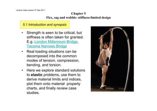 Chapter 5
Flex, sag and wobble: stiffness-limited design
• Strength is seen to be critical, but
stiffness is often taken for granted.
E.g. London Millennium Bridge,
Tacoma Narrows Bridge
• Real loading situations can be
decomposed into the common
modes of tension, compression,
bending, and torsion.
• Here we explore standard solutions
to elastic problems, use them to
derive material limits and indices,
plot them onto material property
charts, and finally review case
studies.
5.1 Introduction and synopsis
Lecture notes version 27 Sep 2011
 