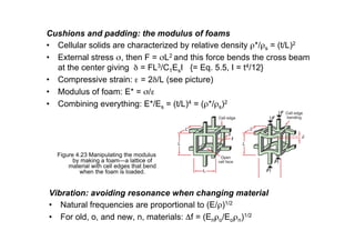 Cushions and padding: the modulus of foams
• Cellular solids are characterized by relative density ρ*/ρs = (t/L)2
• External stress σ, then F = σL2 and this force bends the cross beam
at the center giving δ = FL3/C1EsI {= Eq. 5.5, I = t4/12}
• Compressive strain: ε = 2δ/L (see picture)
• Modulus of foam: E* = σ/ε
• Combining everything: E*/Es = (t/L)4 = (ρ*/ρs)2
Vibration: avoiding resonance when changing material
• Natural frequencies are proportional to (E/ρ)1/2
• For old, o, and new, n, materials: Δf = (Enρo/Eoρn)1/2
Figure 4.23 Manipulating the modulus
by making a foam—a lattice of
material with cell edges that bend
when the foam is loaded.
 