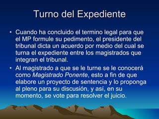 Turno del Expediente Cuando ha concluido el termino legal para que el MP formule su pedimento, el presidente del tribunal dicta un acuerdo por medio del cual se turna el expediente entre los magistrados que integran el tribunal. Al magistrado a que se le turne se le conocerá como  Magistrado Ponente , esto a fin de que elabore un proyecto de sentencia y lo proponga al pleno para su discusión, y así, en su momento, se vote para resolver el juicio.  