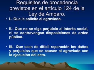 Requisitos de procedencia previstos en el artículo 124 de la Ley de Amparo. I.- Que la solicite el agraviado. II.- Que no se siga perjuicio al interés social, ni se contravengan disposiciones de orden público. III.- Que sean de difícil reparación los daños y perjuicios que se causen al agraviado con la ejecución del acto.   
