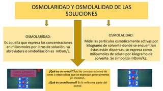 OSMOLARIDAD Y OSMOLALIDAD DE LAS
SOLUCIONES
OSMOLARIDAD:
Es aquella que expresa las concentraciones
en miliosmoles por litros de solución, su
abreviatura o simbolización es mOsm/L.
OSMOLALIDAD:
Mide las partículas osmóticamente activas por
kilogramo de solvente donde se encuentran
éstas están dispersas, se expresa como
miliosmoles de soluto por kilogramo de
solvente. Se simboliza mOsm/Kg.
¿Qué es un osmol? Son las concentraciones de
iones o electrolitos que se expresan generalmente
en mOsm/L.
¿Qué es un miliosmol? Es la milésima parte del
osmol.
 
