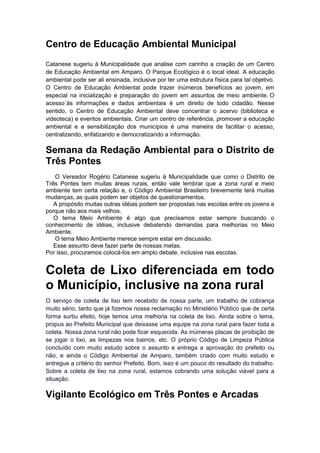 Centro de Educação Ambiental Municipal
Catanese sugeriu à Municipalidade que analise com carinho a criação de um Centro
de Educação Ambiental em Amparo. O Parque Ecológico é o local ideal. A educação
ambiental pode ser ali ensinada, inclusive por ter uma estrutura física para tal objetivo.
O Centro de Educação Ambiental pode trazer inúmeros benefícios ao jovem, em
especial na inicialização e preparação do jovem em assuntos de meio ambiente. O
acesso´às informações e dados ambientais é um direito de todo cidadão. Nesse
sentido, o Centro de Educação Ambiental deve concentrar o acervo (biblioteca e
videoteca) e eventos ambientais. Criar um centro de referência, promover a educação
ambiental e a sensibilização dos municípios é uma maneira de facilitar o acesso,
centralizando, enfatizando e democratizando a informação.
Semana da Redação Ambiental para o Distrito de
Três Pontes
O Vereador Rogério Catanese sugeriu à Municipalidade que como o Distrito de
Três Pontes tem muitas áreas rurais, então vale lembrar que a zona rural e meio
ambiente tem certa relação e, o Código Ambiental Brasileiro brevemente terá muitas
mudanças, as quais podem ser objetos de questionamentos.
A propósito muitas outras idéias podem ser propostas nas escolas entre os jovens e
porque não aos mais velhos.
O tema Meio Ambiente é algo que precisamos estar sempre buscando o
conhecimento de idéias, inclusive debatendo demandas para melhorias no Meio
Ambiente.
O tema Meio Ambiente merece sempre estar em discussão.
Esse assunto deve fazer parte de nossas metas.
Por isso, procuramos colocá-los em amplo debate, inclusive nas escolas.
Coleta de Lixo diferenciada em todo
o Município, inclusive na zona rural
O serviço de coleta de lixo tem recebido de nossa parte, um trabalho de cobrança
muito sério, tanto que já fizemos nossa reclamação no Ministério Público que de certa
forma surtiu efeito, hoje temos uma melhoria na coleta de lixo. Ainda sobre o tema,
propus ao Prefeito Municipal que deixasse uma equipe na zona rural para fazer toda a
coleta. Nossa zona rural não pode ficar esquecida. As inúmeras placas de proibição de
se jogar o lixo, as limpezas nos bairros, etc. O próprio Código de Limpeza Pública
concluído com muito estudo sobre o assunto e entrega a aprovação do prefeito ou
não, e ainda o Código Ambiental de Amparo, também criado com muito estudo e
entregue a critério do senhor Prefeito. Bom, isso é um pouco do resultado do trabalho.
Sobre a coleta de lixo na zona rural, estamos cobrando uma solução viável para a
situação.
Vigilante Ecológico em Três Pontes e Arcadas
 