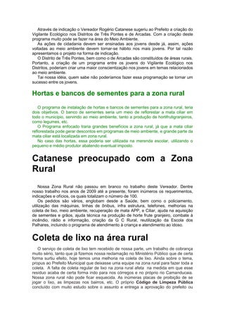 Através de indicação o Vereador Rogério Catanese sugeriu ao Prefeito a criação do
Vigilante Ecológico nos Distritos de Três Pontes e de Arcadas. Com a criação deste
programa muito pode se fazer na área do Meio Ambiente.
As ações de cidadania devem ser ensinadas aos jovens desde já, assim, ações
voltadas ao meio ambiente devem tornar-se hábito nos mais jovens. Por tal razão
apresentamos o projeto na forma de indicação.
O Distrito de Três Pontes, bem como o de Arcadas são constituídos de áreas rurais.
Portanto, a criação de um programa entre os jovens do Vigilante Ecológico nos
Distritos, poderiam criar uma maior conscientização nos jovens em temas relacionados
ao meio ambiente.
Tai nossa idéia, quem sabe não poderíamos fazer essa programação se tornar um
sucesso entre os jovens.
Hortas e bancos de sementes para a zona rural
O programa de instalação de hortas e bancos de sementes para a zona rural, teria
dois objetivos. O banco de sementes seria um meio de reflorestar a mata ciliar em
todo o município, servindo ao meio ambiente, tanto a produção de hortifrutigranjeiros,
como legumes, etc.
O Programa enfocado traria grandes benefícios a zona rural, já que a mata ciliar
reflorestada pode gerar descontos em programas de meio ambiente, e grande parte da
mata ciliar está localizada em zona rural.
No caso das hortas, essa poderia ser utilizada na merenda escolar, utilizando o
pequeno e médio produtor abatendo eventual imposto.
Catanese preocupado com a Zona
Rural
Nossa Zona Rural não passou em branco no trabalho deste Vereador. Dentre
nosso trabalho nos anos de 2009 até a presente, foram inúmeros os requerimentos,
indicações e ofícios, os quais totalizam o número de 100.
Os pedidos são vários, englobam desde a Saúde, bem como o policiamento,
utilização das máquinas, linhas de ônibus, infra estrutura, telefones, melhorias na
coleta de lixo, meio ambiente, recuperação de mata APP, e Ciliar, ajuda na aquisição
de sementes e grãos, ajuda técnica na produção de horte frute granjeiro, combate à
incêndio, rádio e informação, criação da G C Rural, reutilização da Escola dos
Palhares, incluindo o programa de atendimento à criança e atendimento ao idoso.
Coleta de lixo na área rural
O serviço de coleta de lixo tem recebido de nossa parte, um trabalho de cobrança
muito sério, tanto que já fizemos nossa reclamação no Ministério Público que de certa
forma surtiu efeito, hoje temos uma melhoria na coleta de lixo. Ainda sobre o tema,
propus ao Prefeito Municipal que deixasse uma equipe na zona rural para fazer toda a
coleta. A falta de coleta regular de lixo na zona rural afeta na medida em que esse
resíduo acaba de certa forma indo para nos córregos e no próprio rio Camanducaia.
Nossa zona rural não pode ficar esquecida. As inúmeras placas de proibição de se
jogar o lixo, as limpezas nos bairros, etc. O próprio Código de Limpeza Pública
concluído com muito estudo sobre o assunto e entrega a aprovação do prefeito ou
 
