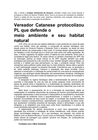 não, e ainda o Código Ambiental de Amparo, também criado com muito estudo e
entregue a critério do senhor Prefeito. Bom, isso é um pouco do resultado do trabalho.
Sobre a coleta de lixo na zona rural, estamos cobrando uma solução viável para a
situação viável para a resolução do problema.
Vereador Catanese protocolizou
PL que defende o
meio ambiente e seu habitat
natural
O PL (Proj. de Lei) tem por objetivo defender o meio ambiente em casos de ação
contra seu habitat, como por exemplo, a construção de represa, barragens, sem
estudo prévio do Governo Federal e Estadual. Para o vereador, as áreas do meio
ambiente devem ser preservadas a todo custo. O controle destas ações deve passar
por debates a nível municipal que é o local que mais sofre com estas agressões. No
caso, o Poder Legislativo irá legislar sobre a matéria de meio ambiente, tendo toda a
competência legal para fazê-lo. As áreas nativas ou também chamadas por APP não
se restringem apenas as áreas nativas ou de APP, àquelas também que estão
protegidas pela presente lei e tão somente a isso, também atingem sobre proteção, os
animais e o habitat que eles permanecem, ou seja, o ambiente natural. Para nós
vereadores nada justificam ações deste tipo no meio ambiente. Nossa idéia e garantir
a maior participação popular na presente discussão. Entendemos que, se aprovada a
lei, todos poderão participar, inclusive a população das áreas envoltas. Como
sabemos a construção e a utilização de usinas podem ter uma série de consequências
negativas, que abrangem desde alterações nas características climáticas, hidrológicas
e geomorfológicas locais até a morte de espécies que vivem nas áreas de inundação e
nas proximidades.
O desajuste do regime hidrológico afeta a biodiversidade da planície e pode
acarretar a interrupção do ciclo de vida de muitas espécies (mais comumente de
peixes de grande porte e migratórios) e a multiplicação de espécies sedentárias (de
menor valor), o que, conseqüentemente, afeta as populações ribeirinhas que vivem da
pesca.
Além disso, o represamento do rio e a formação do reservatório, aliado às
modificações no ambiente decorrentes da presença do homem (principalmente pelas
migrações relacionadas à obra) provocam o desequilíbrio do ecossistema e favorecem
a propagação de endemias como a esquistossomose, a malária e o tracoma. Ao
expulsar comunidades de seus locais de origem, a inundação das represas também
provoca impactos socioeconômicos, especialmente nas populações de baixa renda,
que apresentam condições precárias de educação, saúde e alimentação, e que são
obrigados a se adaptarem aos locais para onde foram transferidos e à prática de
novas atividades para garantir o sustento.
A degeneração de valores etnoculturais é outro risco apresentado pelas
atividades que envolvem a instalação de usinas hidrelétricas, mais intenso quando
atinge comunidades indígenas - foi o que aconteceu, por exemplo, nas usinas de
Balbina (com os Waimiri-Atroari) e Tucuruí (com os Paracanã). Portanto, é preciso um
amplo estudo da barragem que querem construir em Amparo. As consequências
podem ser imprevísiveis.
Cuidados com o Meio Ambiente
 